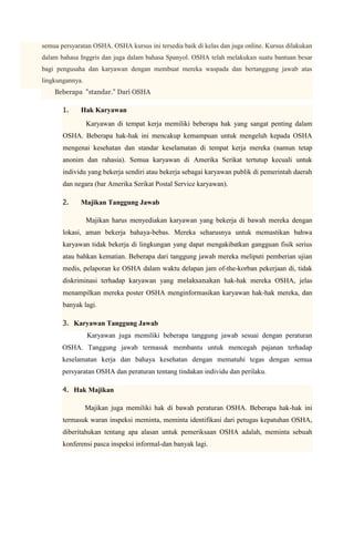 semua persyaratan OSHA. OSHA kursus ini tersedia baik di kelas dan juga online. Kursus dilakukan
dalam bahasa Inggris dan juga dalam bahasa Spanyol. OSHA telah melakukan suatu bantuan besar
bagi pengusaha dan karyawan dengan membuat mereka waspada dan bertanggung jawab atas
lingkungannya.
    Beberapa "standar." Dari OSHA

       1.    Hak Karyawan
                 Karyawan di tempat kerja memiliki beberapa hak yang sangat penting dalam
       OSHA. Beberapa hak-hak ini mencakup kemampuan untuk mengeluh kepada OSHA
       mengenai kesehatan dan standar keselamatan di tempat kerja mereka (namun tetap
       anonim dan rahasia). Semua karyawan di Amerika Serikat tertutup kecuali untuk
       individu yang bekerja sendiri atau bekerja sebagai karyawan publik di pemerintah daerah
       dan negara (bar Amerika Serikat Postal Service karyawan).

       2.    Majikan Tanggung Jawab

                 Majikan harus menyediakan karyawan yang bekerja di bawah mereka dengan
       lokasi, aman bekerja bahaya-bebas. Mereka seharusnya untuk memastikan bahwa
       karyawan tidak bekerja di lingkungan yang dapat mengakibatkan gangguan fisik serius
       atau bahkan kematian. Beberapa dari tanggung jawab mereka meliputi pemberian ujian
       medis, pelaporan ke OSHA dalam waktu delapan jam of-the-korban pekerjaan di, tidak
       diskriminasi terhadap karyawan yang melaksanakan hak-hak mereka OSHA, jelas
       menampilkan mereka poster OSHA menginformasikan karyawan hak-hak mereka, dan
       banyak lagi.

       3. Karyawan Tanggung Jawab
                 Karyawan juga memiliki beberapa tanggung jawab sesuai dengan peraturan
       OSHA. Tanggung jawab termasuk membantu untuk mencegah pajanan terhadap
       keselamatan kerja dan bahaya kesehatan dengan mematuhi tegas dengan semua
       persyaratan OSHA dan peraturan tentang tindakan individu dan perilaku.

       4. Hak Majikan

                 Majikan juga memiliki hak di bawah peraturan OSHA. Beberapa hak-hak ini
       termasuk waran inspeksi meminta, meminta identifikasi dari petugas kepatuhan OSHA,
       diberitahukan tentang apa alasan untuk pemeriksaan OSHA adalah, meminta sebuah
       konferensi pasca inspeksi informal-dan banyak lagi.
 