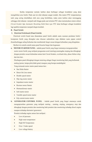 Ketika temperatur normal, karbon akan berfungsi sebagai konduktor yang akan
mengalirkan arus listrik. Pada saat ini nilai tahanan sangat rendah. Jika materi PTC temperaturnya
naik yang sering disebabkan oleh arus yang berlebihan, maka atom karbon akan merenggang
sehingga nilai tahanan menjadi naik hingga pada saat tertentu PTC akan memutuskan sistem sirkuit.
Circuit breaker tipe Automatic Resettting Solid State type PTC akan berfungsi sebagai konduktor
lagi apabila temperatur menjadi dingin kembali.
B. Panel Switch
1. Electrical Switcboard (Panel Listrik)
     Electrical switch board atau dinamakan panel listrik adalah suatu susunan peralatan listrik /
komponen listrik yang dirangkai atau disusun sedemikian rupa didalam suatu papan control
(board)sehingga saling berkaitan dan membentuk fungsi sesuai dengan kebutuhan yang diinginkan.
     Berikut ini contoh contoh nama panel beserta fungsi dan kegunaan:
a. MOTOR STARTER PANEL : adalah panel listrik yang fungsi utamanya mengoperasikan
     motor motor listrik yang meliputi pengasutan awal (starting),runningdan stoping dan dilengkapi
     dengan proteksi sesuai kebutuhan antara lain Circuit breaker, overload relay, phase failure relay
     dan lain lain .
     Disebagian panel dilengkapi dengan metering sebagai fungsi monitoring baik yang berbentuk
     analog (jarum, lampu pilot,lidah getar) maupun yang berupa moduldigital.
     Yang termasuk motor starter panel antara lain :
         Star Delta Starter
         Direct On Line starter
         Double speed starter
         Slip ring motor starter
         Impedansi motor starter
         Resistor motor Starter
         Ototransformer starter
         Soft starter motor
         Variable speed motor starter
         Edy current motor starter
b.    GENERATOR CONTROL PANEL : Adalah panel listrik yang fungsi utamanya untuk
     mengoperasikan generator yang meliputi starting , running, stoping, emergency stop dan
     dilengkapi dengan proteksi dan monitoring baik proteksi dan monitoring terhadap diesel engine
     maupun terhadap alternator (generator)
     Proteksi terhadap engine antara lain meliputi :
            Low oil pressure
            High water temperature
            High Oil Temperature
            Over / Under speed
            Low voltage battery
 