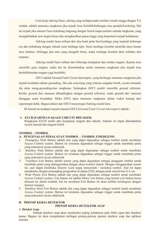 Cara kerja sekring biasa, sekring yang terdapat pada instalasi rumah tangga dengan VA
rendah, adalah memutus rangkaian jika terjadi Arus berlebih/hubungan arus pendek/korsleting. Hal
ini terjadi jika saluran Fasa terhubung langsung dengan Netral tanpa melalui sebuah rangkaian, yang
mengakibatkan arus begitu besar dan menghasilkan panas tinggi yang berpotensi terjadi kebakaran.
             Sekring model lama terbuat dari dua buah pelat besi/tembaga yang terpisah beberapa
cm dan terhubung dengan sebuah serat tembaga tipis. Serat tembaga tersebut memiliki daya hantar
arus terbatas. Sehingga jika arus yang mengalir besar, maka tembaga tersebut akan terbakar dan
terputus.
             Sekring model baru terbuat dari beberapa kumparan dan medan magnet. Karena arus
memiliki gaya magnet, maka hal itu dimanfaatkan untuk memutus rangkaian jika terjadi arus
berlebih(medan magnet juga berlebih).
             GFCI adalah Ground Fault Circuit Interrupter, yang berfungsi memutus rangkaian jika
terjadi kesalahan dalam grounding. Jika ada seseorang yang terkena sengatan listrik, secara otomatis
dia akan meng-grounding-kan rangkaian. Sedangkan GFCI sendiri memiliki ground referensi.
Ketika ground dari manusia dibandingkan dengan ground referensi, maka ground dari manusia
dianggap suatu kesalahan. Maka GFCI akan memutus rangkaian dalam waktu kurang dari
seperempat detik. Bagian dalam dari GFCI menyerupai Sekring model baru.
    Di bawah ini terdapat macam-macam GFCI (Ground Fault Circuit Interrupter) adalah :

 1. ELCB (EARTH LEAKAGE CIRCUIT BREAKER)
    Rangkaian ELCB terdiri dari kumparan magnet dan sakelar. Sakelar ini dapat dikendalikan
    secara manual dan magnet listrik

TOMBOL - TOMBOL
A. PENGENALAN PERALATAN TOMBOL – TOMBOL EMERGENSI
1. Emergency Push Button adalah alat yang dapat digunakan sebagai tombol untuk membuka
   Access Control system. Button ini terutama digunakan sebagai trigger untuk membuka pintu
   yang terkontrol secara elektronik.
2. Stainless Push Button adalah alat yang dapat digunakan sebagai tombol untuk membuka
   Access Control system. Button ini terutama digunakan sebagai trigger untuk membuka pintu
   yang terkontrol secara elektronik
3. Touchless Exit Button adalah sensor yang dapat digunakan sebagai pengganti tombol untuk
   membuka pintu yang diintegrasikan dengan akses kontrol sistem. Dengan menggunakan sensor
   ini, user dapat membuka Electric Lock tanpa menyentuh / menekan tombol. Alat ini dapat
   mendeteksi dengan menangkap pergerakan di depan LED, dengan jarak sensitivitas 0-2 cm.
4. Wide Plastic Exit Button adalah alat yang dapat digunakan sebagai tombol untuk membuka
   Access Control system. Exit button ini adalah inbow exit button yang berarti exit button harus
   ditanam ke dalam tembok, hal ini membuat Exit Button ini akan terlihat terintegrasi dengan
   interior ruangan.
5. Stainless Steel Exit Button adalah alat yang dapat digunakan sebagai tombol untuk membuka
   Access Control system. Button ini terutama digunakan sebagai trigger untuk membuka pintu
   yang terkontrol secara elektronik.

B. PRINSIP KERJA DETEKTOR
                           PRINSIP KERJA DETEKTOR ASAP
 Deteksi Asap
          Sebuah detektor asap akan mendeteksi paling kebakaran jauh lebih cepat dari detektor
panas. Bagian ini akan menjelaskan berbagai prinsip-prinsip operasi detektor asap dan aplikasi
mereka.
 