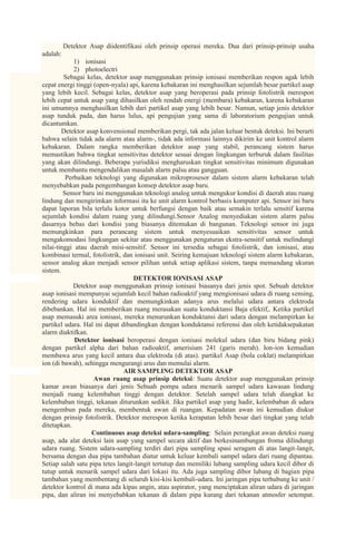 Detektor Asap diidentifikasi oleh prinsip operasi mereka. Dua dari prinsip-prinsip usaha
adalah:
             1) ionisasi
             2) photoelectri
         Sebagai kelas, detektor asap menggunakan prinsip ionisasi memberikan respon agak lebih
cepat energi tinggi (open-nyala) api, karena kebakaran ini menghasilkan sejumlah besar partikel asap
yang lebih kecil. Sebagai kelas, detektor asap yang beroperasi pada prinsip fotolistrik merespon
lebih cepat untuk asap yang dihasilkan oleh rendah energi (membara) kebakaran, karena kebakaran
ini umumnya menghasilkan lebih dari partikel asap yang lebih besar. Namun, setiap jenis detektor
asap tunduk pada, dan harus lulus, api pengujian yang sama di laboratorium pengujian untuk
dicantumkan.
        Detektor asap konvensional memberikan pergi, tak ada jalan keluar bentuk deteksi. Ini berarti
bahwa selain tidak ada alarm atau alarm-, tidak ada informasi lainnya dikirim ke unit kontrol alarm
kebakaran. Dalam rangka memberikan detektor asap yang stabil, perancang sistem harus
memastikan bahwa tingkat sensitivitas detektor sesuai dengan lingkungan terburuk dalam fasilitas
yang akan dilindungi. Beberapa yurisdiksi mengharuskan tingkat sensitivitas minimum digunakan
untuk membantu mengendalikan masalah alarm palsu atau gangguan.
          Perbaikan teknologi yang digunakan mikroprosesor dalam sistem alarm kebakaran telah
menyebabkan pada pengembangan konsep detektor asap baru.
         Sensor baru ini menggunakan teknologi analog untuk mengukur kondisi di daerah atau ruang
lindung dan mengirimkan informasi itu ke unit alarm kontrol berbasis komputer api. Sensor ini baru
dapat laporan bila terlalu kotor untuk berfungsi dengan baik atau semakin terlalu sensitif karena
sejumlah kondisi dalam ruang yang dilindungi.Sensor Analog menyediakan sistem alarm palsu
dasarnya bebas dari kondisi yang biasanya ditemukan di bangunan. Teknologi sensor ini juga
memungkinkan para perancang sistem untuk menyesuaikan sensitivitas sensor untuk
mengakomodasi lingkungan sekitar atau menggunakan pengaturan ekstra-sensitif untuk melindungi
nilai-tinggi atau daerah misi-sensitif. Sensor ini tersedia sebagai fotolistrik, dan ionisasi, atau
kombinasi termal, fotolistrik, dan ionisasi unit. Seiring kemajuan teknologi sistem alarm kebakaran,
sensor analog akan menjadi sensor pilihan untuk setiap aplikasi sistem, tanpa memandang ukuran
sistem.
                                   DETEKTOR IONISASI ASAP
             Detektor asap menggunakan prinsip ionisasi biasanya dari jenis spot. Sebuah detektor
asap ionisasi mempunyai sejumlah kecil bahan radioaktif yang mengionisasi udara di ruang sensing,
rendering udara konduktif dan memungkinkan adanya arus melalui udara antara elektroda
dibebankan. Hal ini memberikan ruang merasakan suatu konduktansi Baja efektif,. Ketika partikel
asap memasuki area ionisasi, mereka menurunkan konduktansi dari udara dengan melampirkan ke
partikel udara. Hal ini dapat dibandingkan dengan konduktansi referensi dan oleh ketidaksepakatan
alarm diaktifkan.
             Detektor ionisasi beroperasi dengan ionisasi molekul udara (dan biru bidang pink)
dengan partikel alpha dari bahan radioaktif, amerisium 241 (garis merah). Ion-ion kemudian
membawa arus yang kecil antara dua elektroda (di atas). partikel Asap (bola coklat) melampirkan
ion (di bawah), sehingga mengurangi arus dan memulai alarm.
                               AIR SAMPLING DETEKTOR ASAP
                    Awan ruang asap prinsip deteksi: Suatu detektor asap menggunakan prinsip
kamar awan biasanya dari jenis Sebuah pompa udara menarik sampel udara kawasan lindung
menjadi ruang kelembaban tinggi dengan detektor. Setelah sampel udara telah diangkat ke
kelembaban tinggi, tekanan diturunkan sedikit. Jika partikel asap yang hadir, kelembaban di udara
mengembun pada mereka, membentuk awan di ruangan. Kepadatan awan ini kemudian diukur
dengan prinsip fotolistrik. Detektor merespon ketika kerapatan lebih besar dari tingkat yang telah
ditetapkan.
                   Continuous asap deteksi udara-sampling: Selain perangkat awan deteksi ruang
asap, ada alat deteksi lain asap yang sampel secara aktif dan berkesinambungan froma dilindungi
udara ruang. Sistem udara-sampling terdiri dari pipa sampling spasi seragam di atas langit-langit,
bersama dengan dua pipa tambahan diatur untuk keluar kembali sampel udara dari ruang dipantau.
Setiap salah satu pipa tetes langit-langit tertutup dan memiliki lubang sampling udara kecil dibor di
tutup untuk menarik sampel udara dari lokasi itu. Ada juga sampling dibor lubang di bagian pipa
tambahan yang membentang di seluruh kisi-kisi kembali-udara. Ini jaringan pipa terhubung ke unit /
detektor kontrol di mana ada kipas angin, atau aspirator, yang menciptakan aliran udara di jaringan
pipa, dan aliran ini menyebabkan tekanan di dalam pipa kurang dari tekanan atmosfer setempat.
 