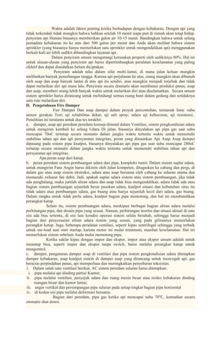 Waktu adalah faktor penting ketika berhadapan dengan kebakaran. Dengan api yang
tidak terkendali tidak mungkin bahwa bahkan setelah 10 menit siapa pun di rumah akan tetap hidup.
penyiram api Hunian biasanya memberikan galon air 10-15 menit. Bandingkan bahwa untuk selang
pemadam kebakaran itu ke atas dari 500 galon per menit dan Anda akan melihat bahwa sistem
sprinkler (yang biasanya hanya memerlukan satu sprinkler untuk mengendalikan api) menggunakan
berkali-kali air lebih sedikit dibandingkan layanan api.
                 Dalam penyiram umum mengurangi kerusakan properti oleh sedikitnya 80%. Hal ini
untuk alasan-alasan yang penyiram api harus dipertimbangkan peralatan keselamatan yang paling
efektif dan dapat diandalkan belum diciptakan.
                  Penyiram adalah nilai dalam sifat multi-lantai, di mana jalan keluar mungkin
melibatkan banyak penerbangan tangga. Karena api perjalanan ke atas, orang mungkin akan dibunuh
oleh asap dan asap banyak lantai di atas api itu sendiri, atau mungkin menjadi terjebak dan tidak
dapat melarikan diri api masa lalu. Penyiram secara dramatis akan membatasi produksi panas, asap
dan asap, memberi orang lebih banyak waktu untuk melarikan diri atau diselamatkan. Secara umum
sistem sprinkler harus dirancang untuk melindungi semua ruang huni dalam gedung dan setidaknya
satu rute melarikan diri.
D. Pengetahuan Fire Damper
                  Fire Damper Dan asap damper dalam proyek percontohan, termasuk lima: suhu
sensor gerakan Test; uji reliabilitas dekat; uji salt spray; udara uji kebocoran, uji resistensi..
Penelitian ini terutama untuk dua tes terakhir.
a. damper, asap api peredam peredam konsep diinstal dalam Ventilasi, sistem pengkondisian udara
untuk mengirim kembali ke selang Udara Di jalan, biasanya dinyalakan api pipa gas saat suhu
mencapai 70oC tertutup secara otomatis dalam jangka waktu tertentu waktu untuk memenuhi
stabilitas tahan api dan api persyaratan integritas, peran yang dimainkan Api Asap Asap damper
dipasang pada sistem pipa knalpot, biasanya dinyalakan api pipa gas saat suhu mencapai 280oC
tertutup secara otomatis dalam jangka waktu tertentu untuk memenuhi stabilitas tahan api dan
persyaratan api integritas.
         Apa peran asap dari katup.
b. peran peredam sistem pembuangan udara dari pipa, kompleks rumit. Dalam sistem suplai udara,
untuk mengirim Fans Angin harus dikirim oleh Jalan kompeten, ditugaskan ke cabang dan pergi, di
dalam gas atau asap sistem ekstraksi, udara atau asap bersama oleh cabang ke saluran utama dan
memasuki exhaust fan debit. Jadi, apakah suplai udara sistem atau sistem pembuangan, jika tidak
ada penghalang, maka jumlah aliran udara dan asap tidak bisa mengendalikan, udara tidak ada atau
bagian sistem pembuangan sejumlah besar pasokan udara, knalpot situasi dan kebutuhan situs itu
tidak udara atau pembuangan udara, gas buang atau hanya sejumlah kecil dari udara, gas buang.
Dalam rangka untuk tidak perlu udara, knalpot bagian pipa memotong, dan hal ini membutuhkan
perangkat katup.
             Selain itu, sistem pembuangan udara, meskipun berbagai bagian aliran udara melalui
perhitungan pipa, dan desain pipa yang sesuai. Namun, perhitungan teoritis dan situasi aktual di satu
sisi ada bias tertentu, di sisi lain kondisi operasi sistem selalu berubah, sehingga harus menjadi
bagian dari penyesuaian aliran udara sistem yang sesuai, yang pada gilirannya memerlukan
perangkat katup. Juga, beberapa peralatan ventilasi, seperti kipas sentrifugal sehingga yang terbaik
untuk me-load saat start startup, karena motor ini mulai minimum, manfaat keselamatan. Hal ini
memerlukan sistem sebelum Anda mulai memotong pipa.
             Ketika saklar kipas dengan impor dan ekspor, impor atau ekspor umum adalah untuk
menutup bisa, seperti impor dan ekspor tanpa switch, harus melalui perangkat katup untuk
mengontrol.
c. damper, pengaturan damper asap di ventilasi dan pipa sistem pengkondisian udara ditetapkan
damper kebakaran, asap knalpot sistem di damper asap yang dirancang untuk mencegah api, gas
beracun perpindahan panas, api memperluas dan meningkatkan penyebaran toksisitas.
1. Dalam salah satu ventilasi berikut, AC sistem peredam saluran harus ditetapkan:
  i. pipa melalui api dinding partisi Kantor;
 ii. pipa melalui ventilasi, penyejuk udara dan ruang mesin besar atau resiko kebakaran dinding
     ruangan besar dan kantor lantai;
iii. angin vertikal dan persimpangan pipa saluran pada setiap tingkat bagian pipa horizontal
iv. di kedua sisi pipa melalui deformasi bersama.
                  Bagian dari peredam, pipa gas ketika api mencapai suhu 70oC, kemudian secara
otomatis shut down.
 