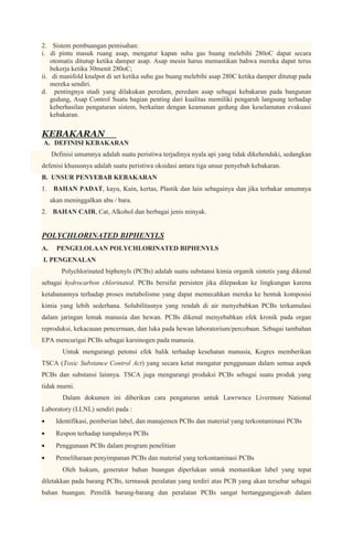 2. Sistem pembuangan pemisahan:
i. di pintu masuk ruang asap, mengatur kapan suhu gas buang melebihi 280oC dapat secara
    otomatis ditutup ketika damper asap. Asap mesin harus memastikan bahwa mereka dapat terus
    bekerja ketika 30menit 280oC;
ii. di manifold knalpot di set ketika suhu gas buang melebihi asap 280C ketika damper ditutup pada
    mereka sendiri.
d. pentingnya studi yang dilakukan peredam, peredam asap sebagai kebakaran pada bangunan
    gedung, Asap Control Suatu bagian penting dari kualitas memiliki pengaruh langsung terhadap
    keberhasilan pengaturan sistem, berkaitan dengan keamanan gedung dan keselamatan evakuasi
    kebakaran.


KEBAKARAN
A. DEFINISI KEBAKARAN
     Definisi umumnya adalah suatu peristiwa terjadinya nyala api yang tidak dikehendaki, sedangkan
defenisi khususnya adalah suatu peristiwa oksidasi antara tiga unsur penyebab kebakaran.
B. UNSUR PENYEBAB KEBAKARAN
1.    BAHAN PADAT, kayu, Kain, kertas, Plastik dan lain sebagainya dan jika terbakar umumnya
     akan meninggalkan abu / bara.
2. BAHAN CAIR, Cat, Alkohol dan berbagai jenis minyak.


POLYCHLORINATED BIPHENYLS
A.     PENGELOLAAN POLYCHLORINATED BIPHENYLS
I. PENGENALAN
         Polychlorinated biphenyls (PCBs) adalah suatu substansi kimia organik sintetis yang dikenal
sebagai hydrocarbon chlorinated. PCBs bersifat persisten jika dilepaskan ke lingkungan karena
ketahanannya terhadap proses metabolisme yang dapat memecahkan mereka ke bentuk komposisi
kimia yang lebih sederhana. Solubilitasnya yang rendah di air menyebabkan PCBs terkamulasi
dalam jaringan lemak manusia dan hewan. PCBs dikenal menyebabkan efek kronik pada organ
reproduksi, kekacauan pencernaan, dan luka pada hewan laboratorium/percobaan. Sebagai tambahan
EPA mencurigai PCBs sebagai karsinogen pada manusia.
         Untuk mengurangi petonsi efek balik terhadap kesehatan manusia, Kogres memberikan
TSCA (Toxic Substance Control Act) yang secara ketat mengatur penggunaan dalam semua aspek
PCBs dan substansi lainnya. TSCA juga mengurangi produksi PCBs sebagai suatu produk yang
tidak murni.
         Dalam dokumen ini diberikan cara pengaturan untuk Lawrwnce Livermore National
Laboratory (LLNL) sendiri pada :
       Identifikasi, pemberian label, dan manajemen PCBs dan material yang terkontaminasi PCBs
       Respon terhadap tumpahnya PCBs
       Penggunaan PCBs dalam program penelitian
       Pemeliharaan penyimpanan PCBs dan material yang terkontaminasi PCBs
         Oleh hukum, generator bahan buangan diperlukan untuk memastikan label yang tepat
diletakkan pada barang PCBs, termasuk peralatan yang terdiri atas PCB yang akan tersebar sebagai
bahan buangan. Pemilik barang-barang dan peralatan PCBs sangat bertanggungjawab dalam
 