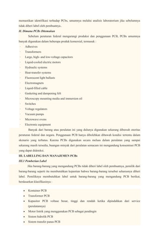 memastikan identifikasi terhadap PCbs, umumnya melalui analisis laboratorium jika sebelumnya
tidak diberi label oleh pembuatnya..
II. Dimana PCBs Ditemukan
       Sebelum peraturan federal mengurangi produksi dan penggunaan PCB, PCBs umumnya
banyak digunakan dalam beberapa produk komersial, termasuk :
·    Adhesives
·    Transformers
·    Large, high- and low-voltage capacitors
·    Liquid-cooled electric motors
·    Hydraulic systems
·    Heat-transfer systems
·    Fluorescent light ballasts
·    Electromagnets
·    Liquid-filled cable
·    Gasketing and dampening felt
·    Microscopy mounting media and immersion oil
·    Switches
·    Voltage regulators
·    Vacuum pumps
·    Microwave ovens
·    Electronic equipment
       Banyak dari barang atau peralatan ini yang dulunya digunakan sekarang dibawah otoritas
peraturan federal dan negara. Penggunaan PCB hanya dibolehkan dibawah kondisi tertentu dalam
skenario yang terbatas. Karena PCBs digunakan secara meluas dalam peralatan yang sampai
sekarang masih tersedia, buangan minyak dari peralatan semacam ini mengandung konsentrasi PCB
yang dapat dideteksi.
III. LABELLING DAN MANAJEMEN PCBs
III.1 Pemberian Label
       Jika barang-barang yang mengandung PCBs tidak diberi label oleh pembuatnya, pemilik dari
barang-barang seperti itu membutuhkan kepastian bahwa barang-barang tersebut seharusnya diberi
label. Pemiliknya membutuhkan label untuk barang-barang yang mengandung PCB berikut,
berdasarkan klasifikasinya :

       Kontainer PCB
       Transformer PCB
       Kapasitor PCB voltase besar, tinggi dan rendah ketika dipindahkan dari service
       (peralatannya)
       Motor listrik yang menggunakan PCB sebagai pendingin
       Sistem hidrolik PCB
       Sistem transfer panas PCB
 