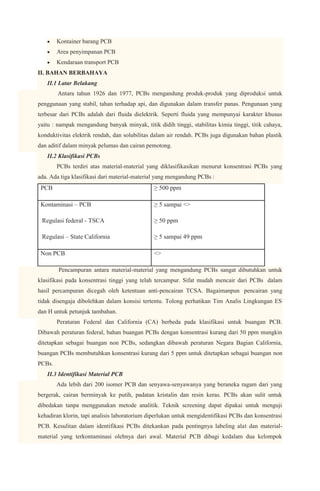 Kontainer barang PCB
            Area penyimpanan PCB
            Kendaraan transport PCB
    II. BAHAN BERBAHAYA
       II.1 Latar Belakang
            Antara tahun 1926 dan 1977, PCBs mengandung produk-produk yang diproduksi untuk
    penggunaan yang stabil, tahan terhadap api, dan digunakan dalam transfer panas. Pengunaan yang
    terbesar dari PCBs adalah dari fluida dielektrik. Seperti fluida yang mempunyai karakter khusus
    yaitu : nampak mengandung banyak minyak, titik didih tinggi, stabilitas kimia tinggi, titik cahaya,
    konduktivitas elektrik rendah, dan solubilitas dalam air rendah. PCBs juga digunakan bahan plastik
    dan aditif dalam minyak pelumas dan cairan pemotong.
       II.2 Klasifikasi PCBs
            PCBs terdiri atas material-material yang diklasifikasikan menurut konsentrasi PCBs yang
    ada. Ada tiga klasifikasi dari material-material yang mengandung PCBs :
     PCB                                           ≥ 500 ppm

     Kontaminasi – PCB                             ≥ 5 sampai <>

·    Regulasi federal - TSCA                       ≥ 50 ppm

·    Regulasi – State California                   ≥ 5 sampai 49 ppm

     Non PCB                                       <>

            Pencampuran antara material-material yang mengandung PCBs sangat dibutuhkan untuk
    klasifikasi pada konsentrasi tinggi yang telah tercampur. Sifat mudah mencair dari PCBs dalam
    hasil percampuran dicegah oleh ketentuan anti-pencairan TCSA. Bagaimanpun pencairan yang
    tidak disengaja dibolehkan dalam konsisi tertentu. Tolong perhatikan Tim Analis Lingkungan ES
    dan H untuk petunjuk tambahan.
            Peraturan Federal dan California (CA) berbeda pada klasifikasi untuk buangan PCB.
    Dibawah peraturan federal, bahan buangan PCBs dengan konsentrasi kurang dari 50 ppm mungkin
    ditetapkan sebagai buangan non PCBs, sedangkan dibawah peraturan Negara Bagian California,
    buangan PCBs membutuhkan konsentrasi kurang dari 5 ppm untuk ditetapkan sebagai buangan non
    PCBs.
       II.3 Identifikasi Material PCB
            Ada lebih dari 200 isomer PCB dan senyawa-senyawanya yang beraneka ragam dari yang
    bergerak, cairan berminyak ke putih, padatan kristalin dan resin keras. PCBs akan sulit untuk
    dibedakan tanpa menggunakan metode analitik. Teknik screening dapat dipakai untuk menguji
    kehadiran klorin, tapi analisis laboratorium diperlukan untuk mengidentifikasi PCBs dan konsentrasi
    PCB. Kesulitan dalam identifikasi PCBs ditekankan pada pentingnya labeling alat dan material-
    material yang terkontaminasi olehnya dari awal. Material PCB dibagi kedalam dua kelompok
 