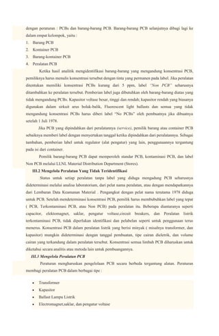 dengan peraturan : PCBs dan barang-barang PCB. Barang-barang PCB selanjutnya dibagi lagi ke
dalam empat kelompok, yaitu :
1. Barang PCB
2. Kontainer PCB
3. Barang-kontainer PCB
4. Peralatan PCB
        Ketika hasil analitik mengidentifikasi barang-barang yang mengandung konsentrasi PCB,
pemiliknya harus menulis konsentrasi tersebut dengan tinta yang permanen pada label. Jika peralatan
ditentukan memiliki konsentrasi PCBs kurang dari 5 ppm, label “Non PCB” seharusnya
ditambahkan ke peralatan tersebut. Pemberian label juga dibutuhkan oleh barang-barang diatas yang
tidak mengandung PCBs. Kapasitor voltase besar, tinggi dan rendah; kapasitor rendah yang biasanya
digunakan dalam sirkuit arus bolak-balik, Fluorescent light ballasts dan semua yang tidak
mengandung konsentrasi PCBs harus diberi label “No PCBs” oleh pembuatnya jika dibuatnya
setelah 1 Juli 1978.
       Jika PCB yang dipindahkan dari peralatannya (service), pemilik barang atau container PCB
sebaiknya memberi label dengan menyertakan tanggal ketika dipindahkan dari peralatannya. Sebagai
tambahan, pemberian label untuk regulator (alat pengatur) yang lain, penggunaannya tergantung
pada isi dari container.
        Pemilik barang-barang PCB dapat memperoleh standar PCB, kontaminasi PCB, dan label
Non PCB melalui LLNL Material Distribution Department (Stores).
    III.2 Mengelola Peralatan Yang Tidak Teridentifikasi
        Status untuk setiap peralatan tanpa label yang diduga mengadung PCB seharusnya
dideterminasi melalui analisa laboratorium, dari pelat nama peralatan, atau dengan mendapatkannya
dari Lembaran Data Keamanan Material . Pengangkut dengan pelat nama terutama 1978 diduga
untuk PCB. Setelah mendeterminasi konsentrasi PCB, pemilik harus membubuhkan label yang tepat
( PCB, Terkontaminasi PCB, atau Non PCB) pada peralatan itu. Beberapa diantaranya seperti
capacitor, elektomagnet, saklar, pengatur voltase,circuit         breakers, dan Peralatan listrik
terkontaminasi PCB, tidak diperlukan identifikasi dan pelabelan seperti untuk penggunaan terus
menerus. Konsentrasi PCB dalam peralatan listrik yang berisi minyak ( misalnya transformer, dan
kapasitor) mungkin dideterminasi dengan tanggal pembuatan, tipe cairan dieletrik, dan volume
cairan yang terkandung dalam peralatan tersebut. Konsentrasi semua limbah PCB diharuskan untuk
diketahui secara analitis atau metoda lain untuk pembuangannya.
   III.3 Mengelola Peralatan PCB
         Peraturan mengharuskan pengelolaan PCB secara berbeda tergantung alatan. Peraturan
membagi peralatan PCB dalam berbagai tipe :

        Transformer
        Kapasitor
        Ballast Lampu Listrik
        Electromagnet,saklar, dan pengatur voltase
 
