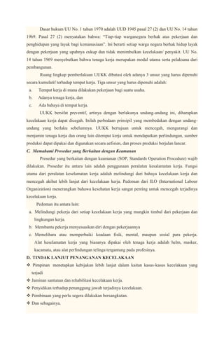 Dasar hukum UU No. 1 tahun 1970 adalah UUD 1945 pasal 27 (2) dan UU No. 14 tahun
1969. Pasal 27 (2) menyatakan bahwa: “Tiap-tiap warganegara berhak atas pekerjaan dan
penghidupan yang layak bagi kemanusiaan”. Ini berarti setiap warga negara berhak hidup layak
dengan pekerjaan yang upahnya cukup dan tidak menimbulkan kecelakaan/ penyakit. UU No.
14 tahun 1969 menyebutkan bahwa tenaga kerja merupakan modal utama serta pelaksana dari
pembangunan.
         Ruang lingkup pemberlakuan UUKK dibatasi oleh adanya 3 unsur yang harus dipenuhi
secara kumulatif terhadap tempat kerja. Tiga unsur yang harus dipenuhi adalah:
 a.     Tempat kerja di mana dilakukan pekerjaan bagi suatu usaha.
 b.     Adanya tenaga kerja, dan
 c.     Ada bahaya di tempat kerja.
         UUKK bersifat preventif, artinya dengan berlakunya undang-undang ini, diharapkan
kecelakaan kerja dapat dicegah. Inilah perbedaan prinsipil yang membedakan dengan undang-
undang yang berlaku sebelumnya. UUKK bertujuan untuk mencegah, mengurangi dan
menjamin tenaga kerja dan orang lain ditempat kerja untuk mendapatkan perlindungan, sumber
produksi dapat dipakai dan digunakan secara aefisien, dan proses produksi berjalan lancar.
C. Memahami Prosedur yang Berkaitan dengan Keamanan
         Prosedur yang berkaitan dengan keamanan (SOP, Standards Operation Procedure) wajib
dilakukan. Prosedur itu antara lain adalah penggunaan peralatan kesalamatan kerja. Fungsi
utama dari peralatan keselamatan kerja adalah melindungi dari bahaya kecelakaan kerja dan
mencegah akibat lebih lanjut dari kecelakaan kerja. Pedoman dari ILO (International Labour
Organization) menerangkan bahawa kesehatan kerja sangat penting untuk mencegah terjadinya
kecelakaan kerja.
       Pedoman itu antara lain:
 a. Melindungi pekerja dari setiap kecelakaan kerja yang mungkin timbul dari pekerjaan dan
      lingkungan kerja.
 b. Membantu pekerja menyesuaikan diri dengan pekerjaannya
 c. Memelihara atau memperbaiki keadaan fisik, mental, maupun sosial para pekerja.
      Alat keselamatan kerja yang biasanya dipakai oleh tenaga kerja adalah helm, masker,
      kacamata, atau alat perlindungan telinga tergantung pada profesinya.
D. TINDAK LANJUT PENANGANAN KECELAKAAN
 Pimpinan menetapkan kebijakan lebih lanjut dalam kaitan kasus-kasus kecelakaan yang
  terjadi
 Jaminan santunan dan rehabilitasi kecelakaan kerja.
 Penyidikan terhadap penanggung jawab terjadinya kecelakaan.
 Pembinaan yang perlu segera dilakukan bersangkutan.
 Dan sebagainya.
 