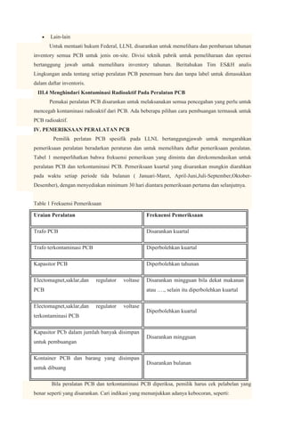 Lain-lain
       Untuk mentaati hukum Federal, LLNL disarankan untuk memelihara dan pembaruan tahunan
inventory semua PCB untuk jenis on-site. Divisi teknik pabrik untuk pemeliharaan dan operasi
bertanggung jawab untuk memelihara inventory tahunan. Beritahukan Tim ES&H analis
Lingkungan anda tentang setiap peralatan PCB penemuan baru dan tanpa label untuk dimasukkan
dalam daftar inventoris.
 III.4 Menghindari Kontaminasi Radioaktif Pada Peralatan PCB
       Pemakai peralatan PCB disarankan untuk melaksanakan semua pencegahan yang perlu untuk
mencegah kontaminasi radioaktif dari PCB. Ada beberapa pilihan cara pembuangan termasuk untuk
PCB radioaktif.
IV. PEMERIKSAAN PERALATAN PCB
         Pemilik perlatan PCB spesifik pada LLNL bertanggungjawab untuk mengarahkan
pemeriksaan peralatan beradarkan peraturan dan untuk memelihara daftar pemeriksaan peralatan.
Tabel 1 memperlihatkan bahwa frekuensi pemeriksan yang diminta dan direkomendasikan untuk
peralatan PCB dan terkontaminasi PCB. Pemeriksaan kuartal yang disarankan mungkin diarahkan
pada waktu setiap periode tida bulanan ( Januari-Maret, April-Juni,Juli-September,Oktober-
Desember), dengan menyediakan minimum 30 hari diantara pemeriksaan pertama dan selanjutnya.


Table 1 Frekuensi Pemeriksaan

Uraian Peralatan                                  Frekuensi Pemeriksaan

Trafo PCB                                         Disarankan kuartal

Trafo terkontaminasi PCB                          Diperbolehkan kuartal

Kapasitor PCB                                     Diperbolehkan tahunan

Electomagnet,saklar,dan     regulator   voltase   Disarankan mingguan bila dekat makanan
PCB                                               atau …., selain itu diperbolehkan kuartal

Electomagnet,saklar,dan     regulator   voltase
                                                  Diperbolehkan kuartal
terkontaminasi PCB

Kapasitor PCb dalam jumlah banyak disimpan
                                                  Disarankan mingguan
untuk pembuangan

Kontainer PCB dan barang yang disimpan
                                                  Disarankan bulanan
untuk dibuang

        Bila peralatan PCB dan terkontaminasi PCB diperiksa, pemilik harus cek pelabelan yang
benar seperti yang disarankan. Cari indikasi yang menunjukkan adanya kebocoran, seperti:
 