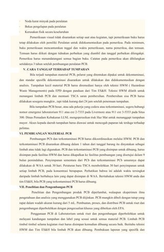 ·   Noda karat minyak pada peralatan
·   Bekas pengelapan pada peralatan
·   Kerusakan fisik secara keseluruhan
            Pemeriksaan visual tidak disarankan setiap saat atau kegiatan, tapi pemeriksaan buku harus
tetap dilakukan oleh pemiliki Peralatan untuk didokumentasikan pada pemeriksa. Pada minimum,
buku pemeriksaan mencantumkan tnggal dan waktu pemeriksaan, nama pemeriksa, dan temuan.
Temuan harus diikuti dengan tidnakan perbaikan yang diambil dan tanggal perbaikan dilengakpi.
Pemeriksa harus menandatangani semua bagian buku. Catatan pada pemeriksa akan dihilangkan
setidaknya 3 tahun setelah pembuangan peralatan PCB.
    V. CARA TANGGAP TERHADAP TUMPAHAN
            Bila terjadi tumpahan material PCB, pelarut yang ditentukan dipakai untuk dekontaminasi,
dan standar spesifik dekontaminasi disarankan untuk dilakukan dan didokumentasikan dengan
analisis. Tumpahan kecil material PCB harus diremediasi hanya oleh teknisi HWM ( Hazardous
Waste Managements) pada EPD dengan panduan dari Tim ES&H. Teknisi HWM dilatih untuk
menangani limbah PCB dan mentaati TSCA saran pembersihan. Pembersihan sisa PCB harus
dilakukan sesegera mungkin , tapi tidak kurang dari 24 jam setelah penemuan tumpahan.
        Bila tumpahan PCB besar, atau ada pekerja yang cedera atau terkontaminasi, segera hubungi
nomor emergensi laboratorium 911 atau ext 2-7333 pada Livermore atau 911 ext 3-5333 pada Situs
300. Dinas Pemadam Kebakaran LLNL mengoperasikan truk Haz Mat untuk menanggapi tumpahan
mayor. Akses kepada daerah tumpahan harus diawasi untuk mencegah paparan tak terduga terhadap
pelintas.
VI. PEMBUANGAN MATERIAL PCB
            Pembuangan PCb dan terkontaminasi PCB harus dikoordinasikan melalui HWM. PCB dan
terkontaminasi PCB disarankan dibuang dalam 1 tahun dari tanggal barang itu dinyatakan sebagai
limbah atau tidak lagi digunakan. PCB dan terkontaminasi PCB yang disimpan untuk dibuang, harus
disimpan pada fasilitas HWM dan harus dikapalkan ke fasilitas pembuangan yang disetujui dalam 9
bulan pemindahan. Penyimpanan sementara dari PCb dan terkontaminasi PCb umumnya dapat
dilakukan di WAA untuk 30 hari. Peraturan baru TSCA membolehkan 30 hari penyimpanan untuk
setiap limbah PCB, pada konsentrasi berapapun. Perhatikan bahwa ini adalah waktu tersingkat
daripada limbah berbahaya lain yang dapat disimpan di WAA. Beritahukan teknisi HWM anda dan
tim ES&H, bila PCB yang terkontaminasi PCB harus dibuang.
VII. Penelitian dan Pengembangan PCB
             Penelitian dan Pengembangan produk PCB diperlambat, walaupun eksperimen ilmu
pengetahuan dan analisis yang menggunakan PCB diijinkan. PCB mungkin dibeli dengan tutup yang
rapat dalam wadah ukuran kurang dari 5 mL. Pembuatan, proses, dan distribusi PCB untuk riset dan
pengembangan diperbolehkan dengan pengecualian khusus yang diberkan oleh EPA.
            Penggunaan PCB di Laboratorium untuk riset dan pengembangan diperbolehkan untuk
melayani kandungan tumpahan dan label yang sesuai untuk semua material PCB. Limbah PCB
timbul timbul selama kegiatan riset harus disimpan kemudian dibuang secara baik. Beritahu teknisi
HWM dan Tim ES&H bila limbah PCB akan dibuang. Pembukuan laporan yang spesifik dan
 