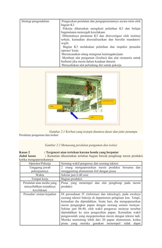Strategi pengendalian        1. Pengecekan peralatan dan pengoperasiannya secara rutin oleh
                                 bagian K3
                              2. Pekerja diharuskan mengikuti pelatihan K3 dan belajar
                                 bagaiamana mencegah kecelakaan
                              3. Dibentuknya peraturan K3 dan diinvestigasi oleh institusi
                                 terkait, kemudian disosialisasikan dan bersifat mandatori/
                                 wajib.
                              4. Bagian K3 melakukan pelatihan dan inspeksi prosedur
                                 operasi/ kerja
                              5. Merencanakan ulang mengenai ketenagakerjaan
                              6. Membuat alat pengaman (lisolasi) dan alat otomastis untuk
                                 berhenti jika mesin dalam keadaan darurat
                              7. Menyediakan alat pelindung diri untuk pekerja




                         Gambar 2.1 Korban yang terjepit diantara dasar dan jalur penumpu
Peralatan pengaman dan isolasi


                   Gambar 2.2 Memasang peralatan pengaman dan isolasi

Kasus 2            : Tergencet atau tertekan karena benda yang berputar
Judul kasus         : Kematian dikarenakan tertekan bagian bawah penghisap mesin produksi
ketika mengoperasikannya
        Operator/Pekerja       Seorang wakil pengawas dan seorang teknisi
        Tanggung jawab         2 orang mengoperasikan mesin produksi bersama dan
         pekerjaannya          menggunting alumunium foil dengan pisau
             Waktu             Sekitar jam 6:40 sore
         Tempat kerja          Bagian produksi
   Peralatan atau media yang Pisau yang menempel dan alat penghisap pada mesin
    menyebabkan terjadinya     produksi
           kecelakaan
   Prosedur/ urutan kejadian   Di perusahaan IT (informasi dan teknologi), pada awalnya
                               seorang teknisi bekerja di departemen pelapisan lem. Tetapi,
                               kemudian dia dipindahkan. Suatu hari, dia mengoperasikan
                               mesin pengangkut papan dengan seorang asisten insinyur.
                               Sekitar jam 06:40, oleh wakil pengawas insinyur tersebut
                               dipindahkan ke area pengecekan papan. Kemudian wakil
                               pengawaslah yang megoperasikan mesin dengan teknisi tadi.
                               Mereka memotong lebih dari 20 papan alumunium, kedua
                               pisau yang mereka gunakan menempel/ tidak dapat
 
