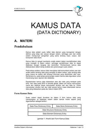KAMUS DATA




                       KAMUS DATA
                               (DATA DICTIONARY)
A. MATERI
Pendahuluan
                Kamus data adalah suatu daftar data elemen yang terorganisir dengan
                definisi yang tetap dan sesuai dengan sistem, sehingga user dan analis
                sistem mempunyai pengertian yang sama tentang input, output, dan
                komponen data strore.

                Kamus data ini sangat membantu analis sistem dalam mendefinisikan data
                yang mengalir di dalam sistem, sehingga pendefinisian data itu dapat
                dilakukan dengan lengkap dan terstruktur. Pembentukan kamus data
                dilaksanakan dalam tahap analisis dan perancangan suatu sistem.

                Pada tahap analisis, kamus data merupakan alat komunikasi antara user dan
                analis sistem tentang data yang mengalir di dalam sistem, yaitu tentang data
                yang masuk ke sistem dan tentang informasi yang dibutuhkan oleh user.
                Sementara itu, pada tahap perancangan sistem kamus data digunakan untuk
                merancang input, laporan dan database.

                Pembentukan kamus data didasarkan atas alur data yang terdapat pada
                DFD. Alur data pada DFD ini bersifat global, dalam arti hanya menunjukan
                nama alur datanya tanpa menunjukan struktur dari alur data itu. Untuk
                menunjukan struktur dari alur data secara terinci maka dibentuklah kamus
                data yang didasarkan pada alur data di dalam DFD.

Form Kamus Data
                Suatu sistem dapat diuraikan ke dalam 4 form kamus data yang
                menerangkan isi database sistem dalam bentuk hirarki seperti yang
                digambarkan sebagai berikut :


                     Data Flow Dictionary Entry          Data Store Dictionary Entry

                                       Data Structure Dictionary Entry

                                       Data Element Dictionary Entry

                                gambar 1. Hirarki dari Form Kamus Data



Analisis Sistem Informasi                                                    Halaman 1 dari 13
 