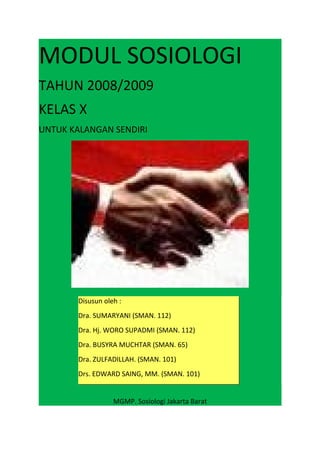 MODUL SOSIOLOGI
TAHUN 2008/2009
KELAS X
UNTUK KALANGAN SENDIRI
MGMP. Sosiologi Jakarta Barat
Disusun oleh :
Dra. SUMARYANI (SMAN. 112)
Dra. Hj. WORO SUPADMI (SMAN. 112)
Dra. BUSYRA MUCHTAR (SMAN. 65)
Dra. ZULFADILLAH. (SMAN. 101)
Drs. EDWARD SAING, MM. (SMAN. 101)
 