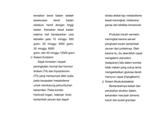 kenaikan berat badan adalah
kesesuaian berat badan
sebelum hamil dengan tinggi
badan. Kenaikan berat badan
selama hail berdasarkan usia
kehailan yaitu 10 minggu 650
gram, 20 minggu 4000 gram,
30 minggu 8500
gram, dan 40 minggu 12500 gram.
i) Sistem Endokrin
Sejak trimester I terjadi
peningkatan normal dari hormon
tiroksin (T4) dan triyodotironin
(T3) yang mempunyai efek nyata
pada kecepatan metabolisme
untuk mendukung pertumbuhan
kehamilan. Pada kondisi
hiertiroid ringan, kalenjer tiroid
bertambah ukuran dan dapat
diraba akibat laju metabolisme
basal meningkat, intoleransi
panas dan labilitas emosional.
Produksi insulin semakin
meningkat karena sel-sel
penghasil insulin bertambah
ukuran dan jumlahnya. Oleh
karena itu, ibu akanlebih cepat
mengalami starvation
(kelaparan) bila dalam kondisi
tidak makan yang cukup lama
mengakibatkan glukosa darah
menurun cepat (hipoglikemi).
j) Sistem Muskuloskeletal
Bertambahnya beban dan
perubahan struktur dalam
kehamilan merubah dimensi
tubuh dan pusat gravitasi
 