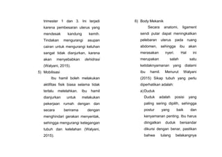 trimester 1 dan 3. Ini terjadi
karena pembesaran uterus yang
mendesak kandung kemih.
Tindakan mengurangi asupan
cairan untuk mengurangi keluhan
sangat tidak dianjurkan, karena
akan menyebabkan dehidrasi
(Walyani, 2015).
5) Mobilisasi
Ibu hamil boleh melakukan
aktifitas fisik biasa selama tidak
terlalu melelahkan. Ibu hamil
dianjurkan untuk melakukan
pekerjaan rumah dengan dan
secara berirama dengan
menghindari gerakan menyentak,
sehingga mengurangi ketegangan
tubuh dan kelelahan (Walyani,
2015).
6) Body Mekanik
Secara anatomi, ligament
sendi putar dapat meningkatkan
pelebaran uterus pada ruang
abdomen, sehingga ibu akan
merasakan nyeri. Hal ini
merupakan salah satu
ketidaknyamanan yang dialami
ibu hamil. Menurut Walyani
(2015) Sikap tubuh yang perlu
diperhatikan adalah:
a)Duduk
Duduk adalah posisi yang
paling sering dipilih, sehingga
postur yang baik dan
kenyamanan penting. Ibu harus
diingatkan duduk bersandar
dikursi dengan benar, pastikan
bahwa tulang belakangnya
 