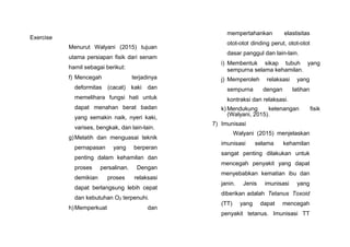 Exercise
Menurut Walyani (2015) tujuan
utama persiapan fisik dari senam
hamil sebagai berikut:
f) Mencegah terjadinya
deformitas (cacat) kaki dan
memelihara fungsi hati untuk
dapat menahan berat badan
yang semakin naik, nyeri kaki,
varises, bengkak, dan lain-lain.
g)Melatih dan menguasai teknik
pernapasan yang berperan
penting dalam kehamilan dan
proses persalinan. Dengan
demikian proses relaksasi
dapat berlangsung lebih cepat
dan kebutuhan O2 terpenuhi.
h)Memperkuat dan
mempertahankan elastisitas
otot-otot dinding perut, otot-otot
dasar panggul dan lain-lain.
i) Membentuk sikap tubuh yang
sempurna selama kehamilan.
j) Memperoleh relaksasi yang
sempurna dengan latihan
kontraksi dan relaksasi.
k) Mendukung ketenangan fisik
(Walyani, 2015).
7) Imunisasi
Walyani (2015) menjelaskan
imunisasi selama kehamilan
sangat penting dilakukan untuk
mencegah penyakit yang dapat
menyebabkan kematian ibu dan
janin. Jenis imunisasi yang
diberikan adalah Tetanus Toxoid
(TT) yang dapat mencegah
penyakit tetanus. Imunisasi TT
 