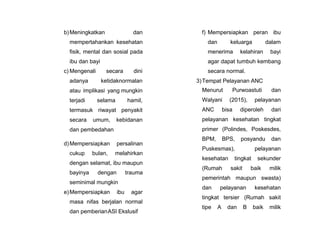 b)Meningkatkan dan
mempertahankan kesehatan
fisik, mental dan sosial pada
ibu dan bayi
c) Mengenali secara dini
adanya ketidaknormalan
atau implikasi yang mungkin
terjadi selama hamil,
termasuk riwayat penyakit
secara umum, kebidanan
dan pembedahan
d)Mempersiapkan persalinan
cukup bulan, melahirkan
dengan selamat, ibu maupun
bayinya dengan trauma
seminimal mungkin
e)Mempersiapkan ibu agar
masa nifas berjalan normal
dan pemberianASI Ekslusif
f) Mempersiapkan peran ibu
dan keluarga dalam
menerima kelahiran bayi
agar dapat tumbuh kembang
secara normal.
3)Tempat Pelayanan ANC
Menurut Purwoastuti dan
Walyani (2015), pelayanan
ANC bisa diperoleh dari
pelayanan kesehatan tingkat
primer (Polindes, Poskesdes,
BPM, BPS, posyandu dan
Puskesmas), pelayanan
kesehatan tingkat sekunder
(Rumah sakit baik milik
pemerintah maupun swasta)
dan pelayanan kesehatan
tingkat tersier (Rumah sakit
tipe A dan B baik milik
 