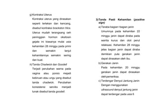 g)Kontraksi Uterus
Kontraksi uterus yang dirasakan
seperti tertekan dan kencang,
disebut kontraksi brackston Hics.
Uterus mudah terangsang oeh
peninggian hormon oksitosin
gejala ini biasanya mulai usia
kehamilan 28 minggu pada primi
dan semakin lanjut
kehamilannya semakin sering
dan kuat.
h)Tanda Chadwick dan Goodell
Terjadi perubahan warna pada
vagina atau porsio mejadi
kebiruan atau ungu yang disebut
tanda chadwick. Perubahan
konsistensi serviks menjadi
lunak disebut tanda goodell.
3)Tanda Pasti Kehamilan (positive
sign)
a)Teraba bagian−bagian janin
Umumnya pada kehamilan 22
minggu janin dapat diraba pada
wanita kurus dan otot perut
relaksasi. Kehamilan 28 minggu
jelas bagian janin dapat diraba
demikian pula gerakan janin
dapat dirasakan oleh ibu.
b)Gerakan Janin
Pada kehamilan 20 minggu
gerakan janin dapat dirasakan
olehpemeriksa.
c) Terdengar Denyut Jantung Janin
Dengan menggunakan
ultrasound denyut jantung janin
dapat terdengar pada usia 6
 