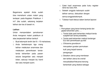 Bagaimana apakah Anda sudah
bisa memahami uraian materi yang
terdapat pada Kegiatan Praktikum 1
ini? Jika sudah, sekarang kerjakan
latihan dan tes di bawah ini.
Latihan
Untuk memperdalam pemahaman
Anda mengenai materi praktikum di
atas,kerjakanlah latihan berikut!
1. Buat kelompok terdiri dari 8 – 10 mahasiswa.
2. Anda berkelompok tiga orang
latihan melakukan anamnese dan
melakukan pemeriksaan tanda-
tanda kehamilan pada pasien
secara bergantian satu menjadi
bidan, satunya menjadi ibu hamil
dan satu menjadi suami.
3. Catat hasil anamnese pada buku register
dana tau buku KIA.
4. Setelah anggota kelompok sudah
latihan semua, diskusikan dengan
semua anggotakelompok.
5. Tuliskan hasil diskusi dalam bentuk laporan
Tes
1. Pernyataan yang benar tentang tanda dan
gejala kehamilan yaitu ….
a. Tanda tidak pasti kehamilan meliputi tanda
subjektif dan tanda probability
b. Tanda pasti kehamilan meliputi terdengar
DJJ dan pemeriksaan pp test
c. Chloasma gravidarum
merupakan guratan permukaan
kulit yang terjadi karena
peregangan
d. Desakan uterus yang membesar
dan tarikan uterus ke cranial
menyebabkanfrekuensi kencing
bertambah yang disebut sebagai
 