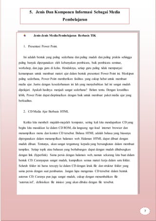 5. Jenis Dan Komponen Informasi Sebagai Media
Pembelajaran
Jenis-Jenis Media Pembelajaran Berbasis TIK
1. Presentasi Power Point.
Ini adalah bentuk yang paling sederhana dan paling mudah dan paling praktis sehingga
paling banyak dipergunakan oleh kebanyakan pembicara, baik pembicara seminar,
workshop, dan juga guru di kelas. Hendaknya, setiap guru paling tidak mempunyai
kemampuan untuk membuat materi ajar dalam bentuk presentasi Power Point ini. Meskipun
paling sederhana, Power Point memberikan fasilitas yang cukup hebat untuk membuat
media ajar. Justru dengan kesederhanaan ini lah yang menyebabkan hal ini sangat mudah
dipelajari. Apakah hasilnya menjadi sangat sederhana? Belum tentu. Dengan kreatifitas
lebih, Power Point dapat dioptimalkan dengan baik untuk membuat paket media ajar yang
berkualitas.
2. CD Media Ajar Berbasis HTML
Ketika kita membeli majalah-majalah komputer, sering kali kita mendapatkan CD yang
begitu kita masukkan ke dalam CD ROM, dia langsung nge-load internet browser dan
menampilkan menu dan konten CD tersebut. Bahasa HTML adalah bahasa yang biasanya
dipergunakan dalam menampilkan halaman web. Halaman HTML dapat dibuat dengan
mudah dibuat. Tentunya, akan sangat tergantung kepada yang bersangkutan dalam membuat
tampilan. Setiap topik atau bahasan yang berhubungan dapat dengan mudah dihubungkan
dengan link (hyperlink). Sama persis dengan halaman web, namun sekarang kita buat dalam
bentuk CD. Caranyapun sangat mudah, kumpulkan semua materi kerja dalam satu folder.
Seluruh folder ini harus tercopy ke dalam CD dengan letak file dan struktur folder yang
sama persis dengan saat pembuatan. Jangan lupa mengemas CD tersebut dalam bentuk
autorun CD. Caranya pun juga sangat mudah, cukup dengan menambahkan file
‘autorun.inf’, definisikan file inisiasi yang akan dibuka dengan file tersebut.
7
 