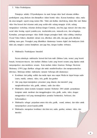 3. Video Pembelajaran.
Prinsipnya adalah, CD pembelajaran itu nanti berupa video hasil rekaman aktifitas
pembelajaran yang direkam dan ditampilkan dalam bentuk video. Karena bentuknya video, maka
dia akan mengalir seperti orang nonton film. Tidak ada fasilitas interlinking dalam film tadi. Bahan
video bisa berasal dari rekaman anda yang seolah-olah sedang mengajar di lab, sedang
mengerjakan workshop, rekaman desktop dengan Camtasia, atau bisa juga mencari dari situs-situs
social video hosting seperti youtube.com, teacherstube.com, metacafe.com, dan sebagainya.
Kemudian, potongan-potongan video diolah dengan perangkat lunak video editting (misalnya
ULead Video Editor), ditambahi elemen text, diberikan efek-efek, dan juga perlu diberikan
dubbing suara guru. Perangkat yang dibutuhkan diantaranya kamera digital dan handycam (kalo
tidak ada, mungkin camera handphone pun juga bisa, dengan kualitas terbatas).
4. Multimedia Pembelajaran Interaktif.
Secara etimologis multimedia berasal dari kata multi (Bahasa Latin, nouns) yang berarti
banyak, bermacam-macam, dan medium (Bahasa Latin) yang berarti sesuatu yang dipakai untuk
menyampaikan atau membawa sesuatu. Kata medium dalam American Heritage Electronic
Dictionary (1991) juga diartikan sebagai alat untuk mendistribusikan dan mempresentasikan
informasi, Beberapa definisi multimedia menurut beberapa ahli diantaranya:
 Kombinasi dari paling sedikit dua media input atau output Media ini dapat berupa audio
(suara, musik), animasi, video, teks, grafik dan gambar
 Alat yang dapat menciptakan presentasi yang dinamis dan interaktif yang
mengkombinasikan teks, grafik, animasi, audio dan video
 Multimedia dalam konteks komputer menurut Hofstetter 2001 adalah: pemanfaatan
komputer untuk membuat dan menggabungkan teks, grafik, audio, video, dengan
menggunakan tool yang memungkinkan pemakai berinteraksi, berkreasi, dan
berkomunikasi.
 Multimedia sebagai perpaduan antara teks teks, grafik, sound, animasi, dan video untuk
menyampaikan pesan kepada publik
 Multimedia merupakan kombinasi dari data text, audio, gambar, animasi, video, dan
interaksi
 Multimedia (sebagai kata sifat) adalah media elektronik untuk menyimpan dan
menampilkan data-data multimedia
8
 