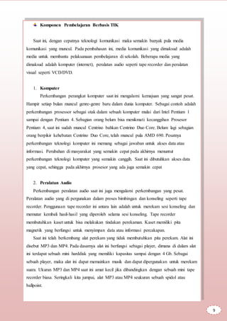 Komponen Pembelajaran Berbasis TIK
Saat ini, dengan cepatnya teknologi komunikasi maka semakin banyak pula media
komunikasi yang muncul. Pada pembahasan ini, media komunikasi yang dimaksud adalah
media untuk membantu pelaksanaan pembelajaran di sekolah. Beberapa media yang
dimaksud adalah komputer (internet), peralatan audio seperti tape recorder dan peralatan
visual seperti VCD/DVD.
1. Komputer
Perkembangan perangkat komputer saat ini mengalami kemajuan yang sangat pesat.
Hampir setiap bulan muncul genre-genre baru dalam dunia komputer. Sebagai contoh adalah
perkembangan prosessor sebagai otak dalam sebuah komputer mulai dari Intel Pentium 1
sampai dengan Pentium 4. Sebagian orang belum bisa menikmati kecanggihan Prosesor
Pentium 4, saat ini sudah muncul Centrino bahkan Centrino Duo Core. Belum lagi sebagian
orang berpikir kehebatan Centrino Duo Core, telah muncul pula AMD 690. Pesatnya
perkembangan teknologi komputer ini memang sebagai jawaban untuk akses data atau
informasi. Perubahan di masyarakat yang semakin cepat pada akhirnya menuntut
perkembangan teknologi komputer yang semakin canggih. Saat ini dibutuhkan akses data
yang cepat, sehingga pada akhirnya prosesor yang ada juga semakin cepat
2. Peralatan Audio
Perkembangan peralatan audio saat ini juga mengalami perkembangan yang pesat.
Peralatan audio yang di pergunakan dalam proses bimbingan dan konseling seperti tape
recorder. Penggunaan tape recorder ini antara lain adalah untuk merekam sesi konseling dan
memutar kembali hasil-hasil yang diperoleh selama sesi konseling. Tape recorder
membutuhkan kaset untuk bisa melakukan tindakan perekaman. Kaset memiliki pita
magnetik yang berfungsi untuk menyimpan data atau informasi percakapan.
Saat ini telah berkembang alat perekam yang tidak membutuhkan pita perekam. Alat ini
disebut MP3 dan MP4. Pada dasarnya alat ini berfungsi sebagai player, dimana di dalam alat
ini terdapat sebuah mini harddisk yang memiliki kapasitas sampai dengan 4 Gb. Sebagai
sebuah player, maka alat ini dapat memainkan musik dan dapat dipergunakan untuk merekam
suara. Ukuran MP3 dan MP4 saat ini amat kecil jika dibandingkan dengan sebuah mini tape
recorder biasa. Seringkali kita jumpai, alat MP3 atau MP4 seukuran sebuah spidol atau
ballpoint.
9
 