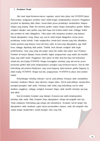 3. Peralatan Visual
Alat visual dapat bermacam-macam ragamnya seperti video player dan VCD/DVD player.
Pada awalnya, penggunaan peralatan visual adalah dengan mempergunakan projector. Penggunaan
proyektor ini dipandang tidak efisien, karena dalam proses produksinya membutuhkan tahapan-
tahapan yang panjang. Mulai dari merekam gambar sampai dengan menampilkan gambar. Bahkan
seringkali dijumpai mutu gambar yang tidak bagus dan ba,hkan mudah rusak. Sehingga lambat
laun peralatan ini mulai ditinggalkan. Video player dulu merupakan peralatan yang lumayan
banyak dipergunakan orang. Hanya saja, saat ini sudah banyak ditinggalkan karena proses
produksinya tertalu berbelit. Untuk menghasilkan sebuah hasil rekaman yang baik, dibutuhkan
kamera perekam yang lumayan besar dan berat, selain itu kaset yang dipergunakan juga relatif
besar, sehingga dipandang tidak praktis. Terlebih, hasil rekaman seringkali tidak begitu
jernih.Peralatan visual yang sering kita jumpai antara lain adalah video player atau CD player.
Peralatan ini banyak dijumpai karena memiliki tingkat pengoperasian yang mudah dan memiliki
harga yang relatif murah. Penggunaan video player ini tidak akan bisa lepas dari keberadaan
sebuah disc atau keping VCD/DVD. Dengan kecanggihan teknologi yang ada saat ini, proses
perekaman gambar tidak perlu mempergunakan perangkat yang bermacam-macam. Saat ini telah
berkembang alat perekam (handycam) yang secara langsung dapat merekam gambar langsung ke
dalam keping VCD/DVD. Dengan kata lain, pengoperasian VCD/DVD ke player akan semakin
mudah.
Perkembangan teknologi informasi saat ini, pada akhirnya bertujuan untuk memudahkan
konsumen menikmati hiburan antau informasi dengan efisien. Hal ini pada akhirnya memunculkan
perangkat-perangkat multi media. Teknologi multi media yang berkembang saat ini sudah
demikian canggihnya, sehingga seringkali konsumen bingun untuk memilih teknologi apa yang
akan dibeli.
Saat ini peralatan komputer yang dijumpai di pasaran pun sudah mempergunakan
teknologi multi media. Dulu, komputer hanya dipergunakan sebagai alat pengolah data saja.
Tetapi selanjutnya berkembang juga sebagai alat entertainment. Komputer saat ini hampir bisa
dipergunakan untuk membantu segala macam permasalahan manusia, mulai dari mengolah data
sampai dengan memproduksi sebuah tayangan video yang baik.
10
 