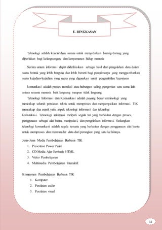 Teknologi adalah keseluruhan sarana untuk menyediakan barang-barang yang
diperlukan bagi kelangsungan, dan kenyamanan hidup manusia
Secara umum informasi dapat didefinisikan sebagai hasil dari pengolahan data dalam
suatu bentuk yang lebih berguna dan lebih berarti bagi penerimanya yang menggambarkan
suatu kejadian-kejadian yang nyata yang digunakan untuk pengambilan keputusan
komunikasi adalah proses interaksi atau hubungan saling pengertian satu sama lain
antara sesama manusia baik langsung maupun tidak langsung.
Teknologi Informasi dan Komunikasi adalah payung besar terminologi yang
mencakup seluruh peralatan teknis untuk memproses dan menyampaikan informasi. TIK
mencakup dua aspek yaitu aspek teknologi informasi dan teknologi
komunikasi. Teknologi informasi meliputi segala hal yang berkaitan dengan proses,
penggunaan sebagai alat bantu, manipulasi, dan pengelolaan informasi. Sedangkan
teknologi komunikasi adalah segala sesuatu yang berkaitan dengan penggunaan alat bantu
untuk memproses dan mentransfer data dari perangkat yang satu ke lainnya.
Jenis-Jenis Media Pembelajaran Berbasis TIK
1. Presentasi Power Point
2. CD Media Ajar Berbasis HTML
3. Video Pembelajaran
4. Multimedia Pembelajaran Interaktif.
Komponen Pembelajaran Berbasis TIK
1. Komputer
2. Peralatan audio
3. Peralatan visual
E. RINGKASAN
11
 