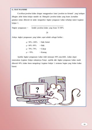 G. TEST MANDIRI
Cocokkan jawaban kalian dengan menggunakan kunci jawaban tes formatif yang terdapat
dibagian akhir bahan belajar mandiri ini. Hitunglah jawaban kalian yang benar ,kemudian
gunakan rumus dibawah ini untuk mengetahui tingkat penguasan kalian terhadap materi kegiatan
belajar 1.
Tingkat penguasaan = Jumlah jawaban kalian yang benar X 100%
20
Artinya tingkat penguasaan yang kalian capai adalah sebagai berikut :
 90% -100% = Baik Sekali
 80% -89% = Baik
 70% -79% = Cukup
 <70% = Kurang
Apabila tingkat penguasaan kalian telah mencapai 80% atau lebih , kalian dapat
meneruskan kegiatan belajar selanjutnya.Tetapi, apabila nilai tingkat pengusaan kalian masih
dibawah 80%, kalian harus mengulangi kegiatan belajar 1, terutama bagian yang belum kalian
kuasai.
?
13
 