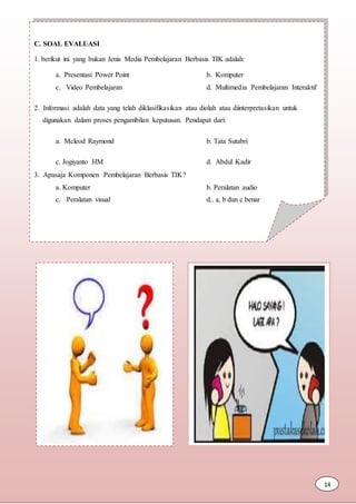 C. SOAL EVALUASI
1. berikut ini yang bukan Jenis Media Pembelajaran Berbasis TIK adalah:
a. Presentasi Power Point b. Komputer
c. Video Pembelajaran d. Multimedia Pembelajaran Interaktif
2. Informasi adalah data yang telah diklasifikasikan atau diolah atau diinterpretasikan untuk
digunakan dalam proses pengambilan keputusan. Pendapat dari:
a. Mcleod Raymond b. Tata Sutabri
c. Jogiyanto HM d. Abdul Kadir
3. Apasaja Komponen Pembelajaran Berbasis TIK?
a. Komputer b. Peralatan audio
c. Peralatan visual d.. a, b dan c benar
14
 