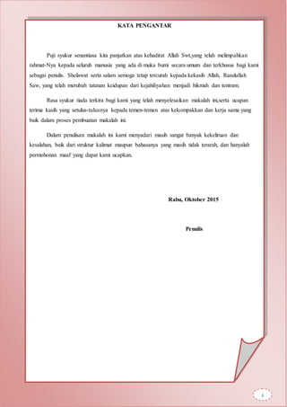 KATA PENGANTAR
Puji syukur senantiasa kita panjatkan atas kehadirat Allah Swt,yang telah melimpahkan
rahmat-Nya kepada seluruh manusia yang ada di muka bumi secara umum dan terkhusus bagi kami
sebagai penulis. Sholawat serta salam semoga tetap tercurah kepada kekasih Allah, Rasulullah
Saw, yang telah merubah tatanan keidupan dari kejahiliyahan menjadi hikmah dan tentram.
Rasa syukur tiada terkira bagi kami yang telah menyelesaikan makalah ini,serta ucapan
terima kasih yang setulus-tulusnya kepada temen-teman atas kekompakkan dan kerja sama yang
baik dalam proses pembuatan makalah ini.
Dalam penulisan makalah ini kami menyadari masih sangat banyak kekeliruan dan
kesalahan, baik dari struktur kalimat maupun bahasanya yang masih tidak terarah, dan hanyalah
permohonan maaf yang dapat kami ucapkan.
Rabu, Oktober 2015
Penulis
i
 