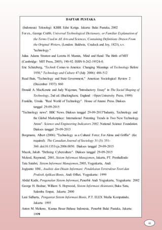 DAFTAR PUSTAKA
(Indonesia) Teknologi: KBBI. Edisi Ketiga. Jakarta: Balai Pustaka, 2002
For ex., George Crabb, Universal Technological Dictionary, or Familiar Explanation of
the Terms Used in All Arts and Sciences, Containing Definitions Drawn From
the Original Writers, (London: Baldwin, Cradock and Joy, 1823), s.v.
"technology."
Julius Adams Stratton and Loretta H. Mannix, Mind and Hand: The Birth of MIT
(Cambridge: MIT Press, 2005), 190-92. ISBN 0-262-19524-0.
Eric Schatzberg, "Technik Comes to America: Changing Meanings of Technology Before
1930," Technology and Culture 47 (July 2006): 486-512
Read Bain, "Technology and State Government," American Sociological Review 2
(December 1937): 860
Donald A. MacKenzie and Judy Wajcman, "Introductory Essay" in The Social Shaping of
Technology, 2nd ed. (Buckingham, England : Open University Press, 1999)
Franklin, Ursula. "Real World of Technology". House of Anansi Press. Diakses
tanggal 29-09-2015
"Technology news". BBC News. Diakses tanggal 29-09-2015"Industry, Technology and
the Global Marketplace: International Patenting Trends in Two New Technology
Areas". Science and Engineering Indicators 2002. National Science Foundation.
Diakses tanggal 29-09-2015
Borgmann, Albert (2006). "Technology as a Cultural Force: For Alena and Griffin" (fee
required). The Canadian Journal of Sociology 31 (3): 351-
360. doi:10.1353/cjs.2006.0050. Diakses tanggal 29-09-2015
Macek, Jakub. "Defining Cyberculture". Diakses tanggal 29-09-2015
Mcleod, Raymond, 2001, Sistem Informasi Manajemen, Jakarta, PT. Prenhallindo
Tata Sutabri, Sistem Informasi Manajemen, 2005, Yogyakarta, Andi
Jogiyanto HM., Analisis dan Disain Informasi: Pendekatan Terstruktur Teori dan
Praktek Aplikasi Bisnis, Andi Offset, Yogyakarta: 1999
Abdul Kadir, Pengenalan Sistem Informasi, Penerbit Andi Yogyakarta, Yogyakarta: 2002
George H. Bodnar, William S. Hopwood, Sistem Informasi Akuntansi, Buku Satu,
Salemba Empat, Jakarta: 2000
Lani Sidharta, Pengantar Sistem Informasi Bisnis, P.T. ELEX Media Komputindo,
Jakarta: 1995
Anton M. Meliono, Kamus Besar Bahasa Indonesia, Penerbit Balai Pustaka, Jakarta:
1999
iii
 