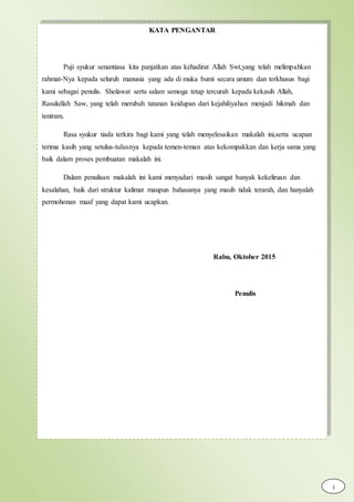 KATA PENGANTAR
Puji syukur senantiasa kita panjatkan atas kehadirat Allah Swt,yang telah melimpahkan
rahmat-Nya kepada seluruh manusia yang ada di muka bumi secara umum dan terkhusus bagi
kami sebagai penulis. Sholawat serta salam semoga tetap tercurah kepada kekasih Allah,
Rasulullah Saw, yang telah merubah tatanan keidupan dari kejahiliyahan menjadi hikmah dan
tentram.
Rasa syukur tiada terkira bagi kami yang telah menyelesaikan makalah ini,serta ucapan
terima kasih yang setulus-tulusnya kepada temen-teman atas kekompakkan dan kerja sama yang
baik dalam proses pembuatan makalah ini.
Dalam penulisan makalah ini kami menyadari masih sangat banyak kekeliruan dan
kesalahan, baik dari struktur kalimat maupun bahasanya yang masih tidak terarah, dan hanyalah
permohonan maaf yang dapat kami ucapkan.
Rabu, Oktober 2015
Penulis
i
 