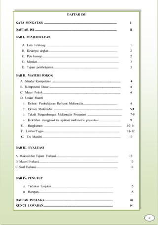 DAFTAR ISI
KATA PENGATAR ........................................................................................... i
DAFTAR ISI ....................................................................................................... ii
BAB I. PENDAHULUAN
A. Latar belakang ......................................................................................... 1
B. Deskripsi singkat....................................................................................... 2
C. Peta konsep................................................................................................ 2
D. Manfaat....................................................................................................... 3
E. Tujuan pembelajaran.................................................................................. 3
BAB II. MATERI POKOK
A. Standar Kompotensi ....................................................................................... 4
B. Kompotensi Dasar .......................................................................................... 4
C. Materi Pokok .................................................................................................. 4
D. Uraian Materi
1. Definisi Pembelajaran Berbasis Multimedia........................................... 4
2. Elemen Multimedia ....................................................................................... 5-7
3. Teknik Pengembangan Multimedia Presentasi ........................................... 7-8
4. Kelebihan menggunakan aplikasi multimedia presentasi............................ 9
E. . Rangkuman ................................................................................................. 10-11
F. Latihan/Tugas............................................................................................... 11-12
G. Tes Mandiri................................................................................................... 13
BAB III. EVALUASI
A. Maksud dan Tujuan Evaluasi.............................................................................. 13
B. Materi Evaluasi.................................................................................................... 13
C. Soal Evaluasi....................................................................................................... 14
BAB IV. PENUTUP
A. Tindakan Lanjutan.............................................................................. 15
B. Harapan.............................................................................................. 15
DAFTAR PUSTAKA...................................................................................... iii
KUNCI JAWABAN....................................................................................... iv
ii
 