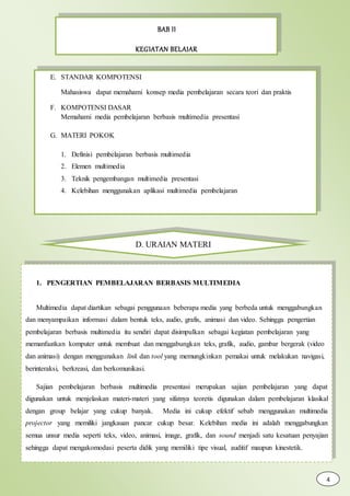 BAB II
KEGIATAN BELAJAR
E. STANDAR KOMPOTENSI
Mahasiswa dapat memahami konsep media pembelajaran secara teori dan praktis
F. KOMPOTENSI DASAR
Memahami media pembelajaran berbasis multimedia presentasi
G. MATERI POKOK
1. Definisi pembelajaran berbasis multimedia
2. Elemen multimedia
3. Teknik pengembangan multimedia presentasi
4. Kelebihan menggunakan aplikasi multimedia pembelajaran
D. URAIAN MATERI
1. PENGERTIAN PEMBELAJARAN BERBASIS MULTIMEDIA
Multimedia dapat diartikan sebagai penggunaan beberapa media yang berbeda untuk menggabungkan
dan menyampaikan informasi dalam bentuk teks, audio, grafis, animasi dan video. Sehingga pengertian
pembelajaran berbasis multimedia itu sendiri dapat disimpulkan sebagai kegiatan pembelajaran yang
memanfaatkan komputer untuk membuat dan menggabungkan teks, grafik, audio, gambar bergerak (video
dan animasi) dengan menggunakan link dan tool yang memungkinkan pemakai untuk melakukan navigasi,
berinteraksi, berkreasi, dan berkomunikasi.
Sajian pembelajaran berbasis multimedia presentasi merupakan sajian pembelajaran yang dapat
digunakan untuk menjelaskan materi-materi yang sifatnya teoretis digunakan dalam pembelajaran klasikal
dengan group belajar yang cukup banyak. Media ini cukup efektif sebab menggunakan multimedia
projector yang memiliki jangkauan pancar cukup besar. Kelebihan media ini adalah menggabungkan
semua unsur media seperti teks, video, animasi, image, grafik, dan sound menjadi satu kesatuan penyajian
sehingga dapat mengakomodasi peserta didik yang memiliki tipe visual, auditif maupun kinestetik.
4
 