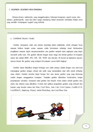 2. ELEMEN- ELEMEN MULTIMEDIA
Elemen-elemen multimedia yang menggabungkan beberapa komponen seperti warna, teks,
animasi, gambar/grafik, suara dan video sangat menunjang dalam memenuhi kebutuhan belajar siswa
yang memiliki kemampuan kognitif yang berbeda
a. GAMBAR (Sketch / Grafis)
Gambar merupakan salah satu elemen terpenting dalam multimedia, sebab sebagian besar
manusia bahkan hampir semua manusia selalu berorientasi terhadap visual. Berdasarkan
penglihatan manusia dapat merepresentasikan satu gambar menjadi suatu ungkapan yang dapat
mewakili seribu kata. File gambar dikenal dengan nama image dan format gambar di komputer
antara lain adalah BMP, JPG, GIF, TIF, WMF dan lain-lain. Di bawah ini dijelaskan macam-
macam format file gambar yang terdapat di komputer secara lebih lengkap1.
Gambar dapat dihasilkan dengan berbagai cara salah satunya adalah dengan cara men-scan
(menangkap gambar dengan sebuah alat optik yang memantulkan sinar infra merah terhadap
suatu objek). Gambar tersebut dapat berupa foto atau sketsa gambar yang yang dirancang
sendiri dengan menggunakan komputer. Tampilan gambar dibedakan berdasarkan tempat
penyimpanan sekunder, kerapatan mutu gambar dan banyak warna dalam sebuah gambar atau
objek dua dimensi yang dihasilkan. Contoh dari aplikasi pengolahan gambar yang terkenal dan
banyak yang beredar antara lain Paint, Corel Draw, Auto Cad, Corel Capture, CorelR.A.V.E,
CorelTRACE, Duplexing Wizard, Adobe PhotoShop, dan Corel Photo Pain
5
 