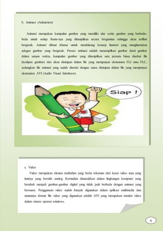b. Animasi (Animation)
Animasi merupakan kumpulan gambar yang memiliki alur cerita gambar yang berbeda-
beda untuk setiap frame-nya yang ditampilkan secara bergantian sehingga akan terlihat
bergerak. Animasi dibuat khusus untuk mendukung konsep ilustrasi yang mengharuskan
adegan gambar yang bergerak. Proses animasi adalah menampilkan gambar demi gambar
dalam satuan waktu, kumpulan gambar yang ditampilkan satu persatu biasa disebut file
(kedipan gambar) dan akan disimpan dalam file yang mempunyai ekstension FLI atau FLC,
sedangkan file animasi yang sudah disertai dengan suara disimpan dalam file yang mempunyai
ekstension AVI (Audio Visual Interleave).
c. Video
Video merupakan elemen tambahan yang berisi rekaman dari kaset video atau yang
lainnya yang bersifat analog. Kemudian dimasukkan dalam lingkungan komputer yang
berubah menjadi gambar-gambar digital yang tidak jauh berbeda dengan animasi yang
bersuara. Penggunaan video sudah banyak digunakan dalam aplikasi multimedia dan
umumnya format file video yang digunakan adalah AVI yang merupakan standar video
dalam sistem operasi windows.
6
 