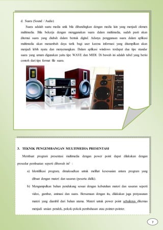 d. Suara (Sound / Audio)
Suara adalah suatu media unik bila dibandingkan dengan media lain yang menjadi elemen
multimedia. Bila bekerja dengan menggunakan suara dalam multimedia, sudah pasti akan
ditemui suara yang diubah dalam bentuk digital. Adanya penggunaan suara dalam aplikasi
multimedia akan menambah daya tarik bagi user karena informasi yang ditampilkan akan
menjadi lebih nyata dan menyenangkan. Dalam aplikasi windows terdapat dua tipe standar
suara yang umum digunakan yaitu tipe WAVE dan MIDI. Di bawah ini adalah tabel yang berisi
contoh dari tipe format file suara.
3. TEKNIK PENGEMBANGAN MULTIMEDIA PRESENTASI
Membuat program presentasi multimedia dengan power point dapat dilakukan dengan
prosedur pembuatan seperti dibawah ini1 :
a) Identifikasi program, dimaksudkan untuk melihat kesesuaian antara program yang
dibuat dengan materi dan sasaran (peserta didik).
b) Mengumpulkan bahan pendukung sesuai dengan kebutuhan materi dan sasaran seperti
video, gambar, animasi dan suara. Bersamaan dengan itu, dilakukan juga penyusunan
materi yang diambil dari bahan utama. Materi untuk power point sebaiknya dikemas
menjadi uraian pendek, pokok-pokok pembahasan atau pointer-pointer.
7
 