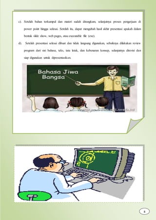 c). Setelah bahan terkumpul dan materi sudah dirangkum, selanjutnya proses pengerjaan di
power point hingga selesai. Setelah itu, dapat mengubah hasil akhir presentasi apakah dalam
bentuk slide show, web pages, atau executable file (exe).
d). Setelah presentasi selesai dibuat dan tidak langsung digunakan, sebaiknya dilakukan review
program dari sisi bahasa, teks, tata letak, dan kebenaran konsep, selanjutnya direvisi dan
siap digunakan untuk dipresentasikan.
8
 