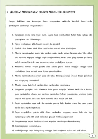 4. KELEBIHAN MENGGUNAKAN APLIKASI MULTIMEDIA PRESENTASI
Adapun kelebihan atau keuntungan dalam menggunakan multimedia interaktif dalam media
pembelajaran diantaranya sebagai berikut :
1. Penggunaan media yang relatif murah karena tidak membutuhkan bahan baku sebagai alat
penyimpanan data (data storage),
2. Sistem pembelajaran lebih kreatif, inovatif, dan interaktif,
3. Pendidik akan dituntut untuk lebih kreatif dalam mencari bahan pembelajaran,
4. Mampu menggabungkan antara teks, gambar, audio, musik, animasi bergerak, atau video dalam
satu kesatuan penyajian sehingga dapat mengakomodasi peserta didik yang memiliki tipe visual,
auditif maupun kinestetik guna tercapainya tujuan pembelajaran tersebut.
5. Menambah motivasi belajar peserta didik selama proses belajar mengajar sehingga tujuan
pembelajaran dapat tercapai sesuai dengan yang diinginkan,
6. Mampu memvisualisasikan materi yang sulit untuk diterangkan hanya sekedar dengan penjelasan
atau peraga yang konvensional,
7. Melatih peserta didik lebih mandiri dalam mendapatkan pengetahuan,
8. Penggunaan perangkat lunak multimedia dalam proses mengajar. Menurut Davis dan Crowther,
akan meningkatkan efisiensi dan motivasi, memfasilitasi belajar eksperimental, konsisten belajar
terpusat pada peserta didik serta dapat memandu untuk belajar lebih baik.
9. Dapat meningkatkan daya tarik dan perhatian peserta didik, kualitas belajar dan sikap belajar
peserta didik dapat ditingkatkan,
10. Dapat mengaktifkan peserta didik dalam memberikan tanggapan, umpan balik dan juga
mendorong peserta didik untuk melakukan praktek-praktek dengan benar,
11. Penggunaannya mudah dan fleksibel serta penyajian materi dapat dibuat/dirancang,
12. Dapat digunakan secara individu,
13. Pembelajarannya dapat diulang-ulang sehingga dapat menghemat waktu serta lebih efisien.
14. 9
 