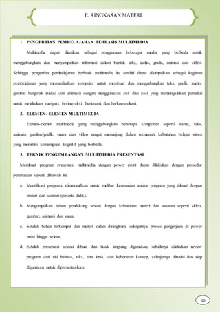 E. RINGKASAN MATERI
1. PENGERTIAN PEMBELAJARAN BERBASIS MULTIMEDIA
Multimedia dapat diartikan sebagai penggunaan beberapa media yang berbeda untuk
menggabungkan dan menyampaikan informasi dalam bentuk teks, audio, grafis, animasi dan video.
Sehingga pengertian pembelajaran berbasis multimedia itu sendiri dapat disimpulkan sebagai kegiatan
pembelajaran yang memanfaatkan komputer untuk membuat dan menggabungkan teks, grafik, audio,
gambar bergerak (video dan animasi) dengan menggunakan link dan tool yang memungkinkan pemakai
untuk melakukan navigasi, berinteraksi, berkreasi, dan berkomunikasi.
2. ELEMEN- ELEMEN MULTIMEDIA
Elemen-elemen multimedia yang menggabungkan beberapa komponen seperti warna, teks,
animasi, gambar/grafik, suara dan video sangat menunjang dalam memenuhi kebutuhan belajar siswa
yang memiliki kemampuan kognitif yang berbeda.
3. TEKNIK PENGEMBANGAN MULTIMEDIA PRESENTASI
Membuat program presentasi multimedia dengan power point dapat dilakukan dengan prosedur
pembuatan seperti dibawah ini:
a. Identifikasi program, dimaksudkan untuk melihat kesesuaian antara program yang dibuat dengan
materi dan sasaran (peserta didik).
b. Mengumpulkan bahan pendukung sesuai dengan kebutuhan materi dan sasaran seperti video,
gambar, animasi dan suara.
c. Setelah bahan terkumpul dan materi sudah dirangkum, selanjutnya proses pengerjaan di power
point hingga selesa.
d. Setelah presentasi selesai dibuat dan tidak langsung digunakan, sebaiknya dilakukan review
program dari sisi bahasa, teks, tata letak, dan kebenaran konsep, selanjutnya direvisi dan siap
digunakan untuk dipresentasikan.
10
 