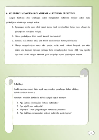 4. KELEBIHAN MENGGUNAKAN APLIKASI MULTIMEDIA PRESENTASI
Adapun kelebihan atau keuntungan dalam menggunakan multimedia interaktif dalam media
pembelajaran diantaranya sebagai berikut:
1. Penggunaan media yang relatif murah karena tidak membutuhkan bahan baku sebagai alat
penyimpanan data (data storage),
2. Sistem pembelajaran lebih kreatif, inovatif, dan interaktif,
3. Pendidik akan dituntut untuk lebih kreatif dalam mencari bahan pembelajaran,
4. Mampu menggabungkan antara teks, gambar, audio, musik, animasi bergerak, atau video
dalam satu kesatuan penyajian sehingga dapat mengakomodasi peserta didik yang memiliki
tipe visual, auditif maupun kinestetik guna tercapainya tujuan pembelajaran tersebut.
F. Latihan
Setelah membaca materi diatas untuk memperdalam pemahaman kalian, silahkan
berlatih soal-soal berikut !
Pentunjuk: Jawablah pertanyaan berikut dengan singkat dan tepat
1. Apa Definisi pembelajaran berbasis multimedia?
2. Apa saja Elemen multimedia?
3. Bagaimana Teknik pengembangan multimedia presentasi?
4. Apa Kelebihan menggunakan aplikasi multimedia pembelajaran?
11
 