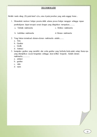 TES FORMATIF
Berilah tanda silang (X) pada huruf a,b,c, atau d pada jawaban yang anda anggap benar...
1. Menambah motivasi belajar peserta didik selama proses belajar mengajar sehingga tujuan
pembelajaran dapat tercapai sesuai dengan yang diinginkan merupakan...........
a. Tekhnik multimedia c. Definisi multimedia
b. kelebihan multimedia d. Elemen multimedia
2. Yang bukan termaksud elemen-elemen multimedia adalah.........
a. Teks
b. Gambar
c. Grafik
d. Animasi
3. kumpulan gambar yang memiliki alur cerita gambar yang berbeda-beda untuk setiap frame-nya
yang ditampilkan secara bergantian sehingga akan terlihat bergerak. Adalah elemen
multimedia...............
a. animasi
b. gambar
c. vidio
d. suara
12
 
