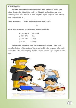G. TEST MANDIRI
Cocokkan jawaban kalian dengan menggunakan kunci jawaban tes formatif yang
terdapat dibagian akhir bahan belajar mandiri ini. Hitunglah jawaban kalian yang benar
,kemudian gunakan rumus dibawah ini untuk mengetahui tingkat penguasan kalian terhadap
materi kegiatan belajar 1.
Tingkat penguasaan = Jumlah jawaban kalian yang benar X 100%
20
Artinya tingkat penguasaan yang kalian capai adalah sebagai berikut :
 90% -100% = Baik Sekali
 80% -89% = Baik
 70% -79% = Cukup
 <70% = Kurang
Apabila tingkat penguasaan kalian telah mencapai 80% atau lebih , kalian dapat
meneruskan kegiatan belajar selanjutnya.Tetapi, apabila nilai tingkat pengusaan kalian masih
dibawah 80%, kalian harus mengulangi kegiatan belajar 1, terutama bagian yang belum kalian
kuasai.
13
 