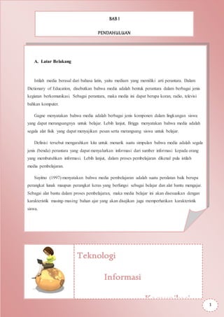 BAB I
PENDAHULUAN
A. Latar Belakang
Istilah media berasal dari bahasa latin, yaitu medium yang memiliki arti perantara. Dalam
Dictionary of Education, disebutkan bahwa media adalah bentuk perantara dalam berbagai jenis
kegiatan berkomunikasi. Sebagai perantara, maka media ini dapat berupa koran, radio, televisi
bahkan komputer.
Gagne menyatakan bahwa media adalah berbagai jenis komponen dalam lingkungan siswa
yang dapat merangsangnya untuk belajar. Lebih lanjut, Briggs menyatakan bahwa media adalah
segala alat fisik yang dapat menyajikan pesan serta merangsang siswa untuk belajar.
Definisi tersebut mengarahkan kita untuk menarik suatu simpulan bahwa media adalah segala
jenis (benda) perantara yang dapat menyalurkan informasi dari sumber informasi kepada orang
yang membutuhkan informasi. Lebih lanjut, dalam proses pembelajaran dikenal pula istilah
media pembelajaran.
Suyitno (1997) menyatakan bahwa media pembelajaran adalah suatu peralatan baik berupa
perangkat lunak maupun perangkat keras yang berfungsi sebagai belajar dan alat bantu mengajar.
Sebagai alat bantu dalam proses pembelajaran, maka media belajar ini akan disesuaikan dengan
karakteristik masing-masing bahan ajar yang akan disajikan juga memperhatikan karakteristik
siswa.
Teknologi
Informasi
Komunikasi
1
 