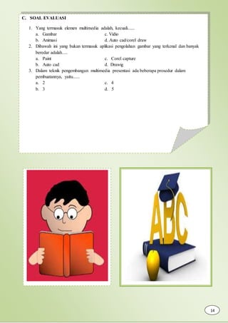 C. SOAL EVALUASI
1. Yang termasuk elemen multimedia adalah, kecuali......
a. Gambar c. Vidio
b. Animasi d. Auto cad/corel draw
2. Dibawah ini yang bukan termasuk aplikasi pengolahan gambar yang terkenal dan banyak
beredar adalah.....
a. Paint c. Corel capture
b. Auto cad d. Drawig
3. Dalam teknik pengembangan multimedia presentasi ada beberapa prosedur dalam
pembuatannya, yaitu......
a. 2 c. 4
b. 3 d. 5
14
 