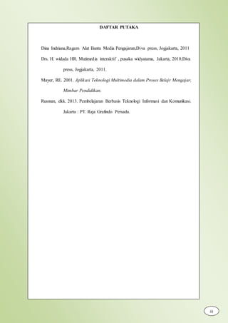 DAFTAR PUTAKA
Dina Indriana,Ragam Alat Bantu Media Pengajaran,Diva press, Jogjakarta, 2011
Drs. H. widada HR. Mutimedia interaktif , pusaka widyatama, Jakarta, 2010,Diva
press, Jogjakarta, 2011.
Mayer, RE. 2001. Aplikasi Teknologi Multimedia dalam Proses Belajr Mengajar,
Mimbar Pendidikan.
Rusman, dkk. 2013. Pembelajaran Berbasis Teknologi Informasi dan Komunikasi.
Jakarta : PT. Raja Grafindo Persada.
iii
 