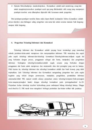 Sukanto Reksohadiprojo mendeskripsikan, Komunikasi adalah usah mendorong orang lain
untuk menginterprestasikan pendapat seerti apa yang dikehendaki oleh orang yang mempunyai
pendapat tersebut serta diharapkan diperoleh titik kesamaan untuk pengertian.
Dari pendapat-pendapat tersebut diatas maka dapat ditarik kesimpulan bahwa komunikasi adalah
proses interaksi atau hubungan saling pengertian satu sama lain antara sesama manusia baik langsung
maupun tidak langsung.
4. Pengertian Teknologi Informasi dan Komunkasi
Teknologi Informasi dan Komunikasi adalah payung besar terminologi yang mencakup
seluruh peralatan teknis untuk memproses dan menyampaikan informasi. TIK mencakup dua aspek
yaitu aspek teknologi informasi dan teknologi komunikasi. Teknologi informasi meliputi segala hal
yang berkaitan dengan proses, penggunaan sebagai alat bantu, manipulasi, dan pengelolaan
informasi. Sedangkan teknologi komunikasi adalah segala sesuatu yang berkaitan dengan
penggunaan alat bantu untuk memproses dan mentransfer data dari perangkat yang satu ke lainnya.
Oleh karena itu, teknologi informasi dan teknologi komunikasi adalah dua buah konsep yang tidak
terpisahkan. Jadi Teknologi Informasi dan Komunikasi mengandung pengertian luas yaitu segala
kegiatan yang terkait dengan pemrosesan, manipulasi, pengelolaan, pemindahan informasi
antarmedia.Istilah TIK muncul setelah adanya perpaduan antara teknologi komputer (baik perangkat
keras maupun perangkat lunak) dengan teknologi komunikasi pada pertengahanabad ke-20.
Perpaduan kedua teknologi tersebut berkembang pesat melampaui bidang teknologi lainnya. Hingga
awal abad ke-21, TIK masih terus mengalami berbagai perubahan dan belum terlihat titik jenuhnya.
6
 