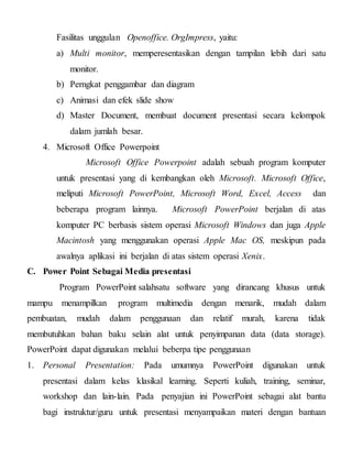Fasilitas unggulan Openoffice. OrgImpress, yaitu:
a) Multi monitor, memperesentasikan dengan tampilan lebih dari satu
monitor.
b) Perngkat penggambar dan diagram
c) Animasi dan efek slide show
d) Master Document, membuat document presentasi secara kelompok
dalam jumlah besar.
4. Microsoft Office Powerpoint
Microsoft Office Powerpoint adalah sebuah program komputer
untuk presentasi yang di kembangkan oleh Microsoft. Microsoft Office,
meliputi Microsoft PowerPoint, Microsoft Word, Excel, Access dan
beberapa program lainnya. Microsoft PowerPoint berjalan di atas
komputer PC berbasis sistem operasi Microsoft Windows dan juga Apple
Macintosh yang menggunakan operasi Apple Mac OS, meskipun pada
awalnya aplikasi ini berjalan di atas sistem operasi Xenix.
C. Power Point Sebagai Media presentasi
Program PowerPoint salahsatu software yang dirancang khusus untuk
mampu menampilkan program multimedia dengan menarik, mudah dalam
pembuatan, mudah dalam penggunaan dan relatif murah, karena tidak
membutuhkan bahan baku selain alat untuk penyimpanan data (data storage).
PowerPoint dapat digunakan melalui beberpa tipe penggunaan
1. Personal Presentation: Pada umumnya PowerPoint digunakan untuk
presentasi dalam kelas klasikal learning. Seperti kuliah, training, seminar,
workshop dan lain-lain. Pada penyajian ini PowerPoint sebagai alat bantu
bagi instruktur/guru untuk presentasi menyampaikan materi dengan bantuan
 