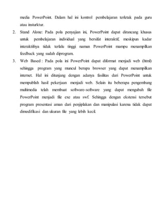 media PowerPoint. Dalam hal ini kontrol pembelajaran terletak pada guru
atau insturktur.
2. Stand Alone: Pada pola penyajian ini, PowerPoint dapat dirancang khusus
untuk pembelajaran individual yang bersifat interaktif, meskipun kadar
interaktifnya tidak terlalu tinggi namun PowerPoint mampu menampilkan
feedback yang sudah diprogram.
3. Web Based : Pada pola ini PowerPoint dapat diformat menjadi web (html)
sehingga program yang muncul berupa browser yang dapat menampilkan
internet. Hal ini ditunjang dengan adanya fasilitas dari PowerPoint untuk
mempublish hasil pekerjaan menjadi web. Selain itu beberapa pengembang
multimedia telah membuat software-software yang dapat mengubah file
PowerPoint menjadi file exe atau swf. Sehingga dengan ekstensi tersebut
program presentasi aman dari penjiplakan dan manipulasi karena tidak dapat
dimodifikasi dan ukuran file yang lebih kecil.
 