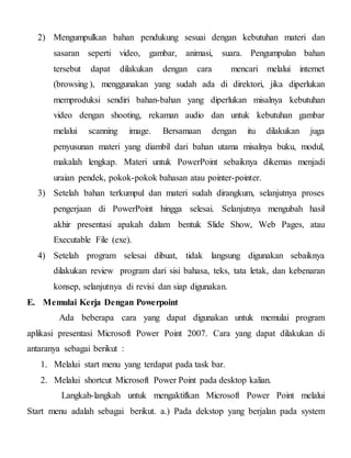 2) Mengumpulkan bahan pendukung sesuai dengan kebutuhan materi dan
sasaran seperti video, gambar, animasi, suara. Pengumpulan bahan
tersebut dapat dilakukan dengan cara mencari melalui internet
(browsing ), menggunakan yang sudah ada di direktori, jika diperlukan
memproduksi sendiri bahan-bahan yang diperlukan misalnya kebutuhan
video dengan shooting, rekaman audio dan untuk kebutuhan gambar
melalui scanning image. Bersamaan dengan itu dilakukan juga
penyusunan materi yang diambil dari bahan utama misalnya buku, modul,
makalah lengkap. Materi untuk PowerPoint sebaiknya dikemas menjadi
uraian pendek, pokok-pokok bahasan atau pointer-pointer.
3) Setelah bahan terkumpul dan materi sudah dirangkum, selanjutnya proses
pengerjaan di PowerPoint hingga selesai. Selanjutnya mengubah hasil
akhir presentasi apakah dalam bentuk Slide Show, Web Pages, atau
Executable File (exe).
4) Setelah program selesai dibuat, tidak langsung digunakan sebaiknya
dilakukan review program dari sisi bahasa, teks, tata letak, dan kebenaran
konsep, selanjutnya di revisi dan siap digunakan.
E. Memulai Kerja Dengan Powerpoint
Ada beberapa cara yang dapat digunakan untuk memulai program
aplikasi presentasi Microsoft Power Point 2007. Cara yang dapat dilakukan di
antaranya sebagai berikut :
1. Melalui start menu yang terdapat pada task bar.
2. Melalui shortcut Microsoft Power Point pada desktop kalian.
Langkah-langkah untuk mengaktifkan Microsoft Power Point melalui
Start menu adalah sebagai berikut. a.) Pada dekstop yang berjalan pada system
 