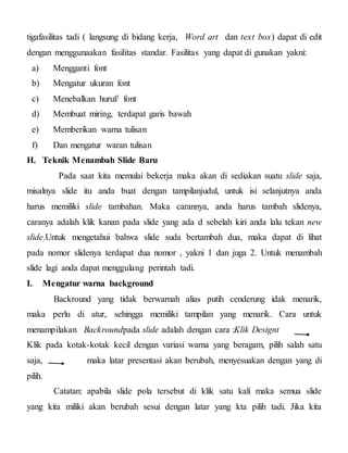 tigafasilitas tadi ( langsung di bidang kerja, Word art dan text box) dapat di edit
dengan menggunaakan fasilitas standar. Fasilitas yang dapat di gunakan yakni:
a) Mengganti font
b) Mengatur ukuran font
c) Menebalkan huruf/ font
d) Membuat miring, terdapat garis bawah
e) Memberikan warna tulisan
f) Dan mengatur waran tulisan
H. Teknik Menambah Slide Baru
Pada saat kita memulai bekerja maka akan di sediakan suatu slide saja,
misalnya slide itu anda buat dengan tampilanjudul, untuk isi selanjutnya anda
harus memiliki slide tambahan. Maka carannya, anda harus tambah slidenya,
caranya adalah klik kanan pada slide yang ada d sebelah kiri anda lalu tekan new
slide.Untuk mengetahui bahwa slide suda bertambah dua, maka dapat di lihat
pada nomor slidenya terdapat dua nomor , yakni 1 dan juga 2. Untuk menambah
slide lagi anda dapat menggulang perintah tadi.
I. Mengatur warna background
Backround yang tidak berwarnah alias putih cenderung idak menarik,
maka perlu di atur, sehingga memiliki tampilan yang menarik. Cara untuk
menampilakan Backroundpada slide adalah dengan cara :Klik Designt
Klik pada kotak-kotak kecil dengan variasi warna yang beragam, pilih salah satu
saja, maka latar presentasi akan berubah, menyesuakan dengan yang di
pilih.
Catatan: apabila slide pola tersebut di klik satu kali maka semua slide
yang kita miliki akan berubah sesui dengan latar yang kta pilih tadi. Jika kita
 